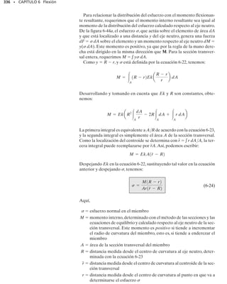 312 • CAPÍTULO 6 Flexión
*6-96. Una viga de madera tiene sección transversal cua-
drada como se muestra en la figura. Determine qué orien-
tación de la viga da la mayor resistencia para soportar el
momento M.¿Cuál es la diferencia en el esfuerzo máximo
resultante en ambos casos?
6-97. La viga en voladizo tiene un espesor de 4 pulg y un
peralte variable que puede describirse por la función y 
2[(x + 2)/4]0.2
,donde x está en pulgadas.Determine el es-
fuerzo máximo de flexión en la viga en su centro.
6-98. Una viga de madera tiene una sección transversal
que era originalmente cuadrada.Si está orientada como se
muestra,determine la altura h
 para que resista el momen-
to máximo posible.¿Qué tanto por ciento es este momento
mayor que el resistido por la viga sin sus extremos aplana-
dos?
6-99. Una viga va a fabricarse a base de un plástico po-
lietileno y tendrá la sección transversal mostrada. Deter-
mine su altura máxima requerida para que soporte el ma-
yor momento M. ¿Qué valor tiene este momento? Los
esfuerzos permisibles de tensión y de compresión por fle-
xión del material son (perm)t  10 klb/pulg2
y (perm)c 
30 klb/pulg2
, respectivamente.
*6-100. Una viga está hecha de un material que tiene mó-
dulos de elasticidad diferentes a tensión y a compresión.
Determine la posición c del eje neutro y obtenga una ex-
presión para el esfuerzo máximo de tensión en la viga con
las dimensiones mostradas si está sometida al momento
flexionante M.
6-101. La viga tiene una sección transversal rectangular
y está sometida a un momento flexionante M. Si el mate-
rial de que está hecha tiene módulos de elasticidad dife-
rentes a tensión y a compresión como se muestra, deter-
mine la posición c del eje neutro y el esfuerzo máximo de
compresión en la viga.
a
a
a a
M M
(a) (b)
Prob. 6-96
x
x
y
50 pulg
500 lb
y = 2
x+2
—
4
( )
0.2
Prob. 6-97
h
10 pulg
0.5 pulg
0.25 pulg
M
0.25 pulg
Prob. 6-99
h
c
b
Et
Ec
M
s
∋
Probs. 6-100/101
h
h

Prob. 6-98
 