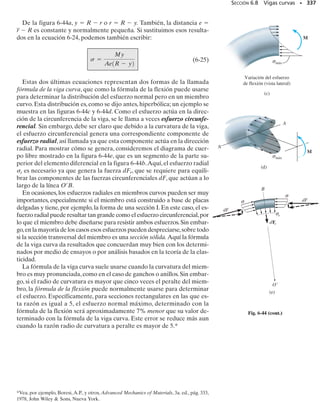 6.5 Flexión asimétrica
SECCIÓN 6.5 Flexión asimétrica • 313
M =
A
-y s dA
1 (6-16)
MR2z = ©Mz;
0 =
A
z s dA
1 (6-15)
MR2y = ©My;
0 =
A
s dA
F (6-14)
R = ©Fx;
y
dA
y
z
σ
(a)
dF=
z
dA
C
x
M
y
x
σ
σ máx
c
y M
Distribución del esfuerzo
de flexión (vista lateral)
(c)
y
x
c
Distribución de la deformación
unitaria normal (vista lateral)
(b)
∋máx
y
Cuando desarrollamos la fórmula de la flexión, impusimos la condición
de que la sección transversal fuese simétrica respecto a un eje perpendicu-
lar al eje neutro; además, el momento interno resultante M debía actuar
a lo largo del eje neutro. Tal es el caso para las secciones “T” o en canal
mostradas en la figura 6-31. Sin embargo, esas condiciones son innecesa-
rias y en esta sección mostraremos que la fórmula de la flexión puede tam-
bién aplicarse a una viga con sección transversal de cualquier forma o a
una viga sometida a un momento interno resultante actuando en cual-
quier dirección.
Momento aplicado a lo largo de un eje principal. Consideremos
la sección transversal de la viga con la forma asimétrica mostrada en la fi-
gura 6-32a. Tal como lo hicimos en la sección 6.4, establecemos un siste-
ma coordenado derecho x, y, z con su origen localizado en el centroide C
de la sección transversal y el momento interno resultante M actuando a
lo largo del eje +z. Requerimos que la distribución del esfuerzo que ac-
túa sobre toda la sección transversal tenga una fuerza resultante cero, un
momento interno resultante respecto al eje y igual a cero y un momento
interno resultante respecto al eje z igual a M.* Estas tres condiciones pue-
den expresarse matemáticamente considerando la fuerza que actúa sobre
el elemento diferencial dA localizado en (0, y, z), figura 6-32a. Esta fuer-
za es dF dA, y por tanto tenemos:
*La condición de que los momentos respecto al eje y sean iguales a cero no se consideró
en la sección 6.4, ya que la distribución del esfuerzo de flexión era simétrica respecto al
eje y y tal distribución del esfuerzo da automáticamente un momento cero respecto al eje
y. Vea la figura 6-26c.
M x
y
Eje neutro
Eje de simetría
z
M x
y
Eje neutro
Eje de simetría
z
 