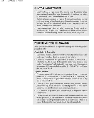Como se mostró en la sección 6.4, la ecuación 6-14 se satisface ya que
el eje z pasa por el centroide de la sección transversal. Además, como el
eje z representa el eje neutro de la sección transversal, la deformación
unitaria normal variará linealmente de cero en el eje neutro a un máximo
en un punto con la máxima coordenada y, y  c, respecto al eje neutro,
figura 6-32b. Si el material se comporta de manera elástica lineal, la dis-
tribución del esfuerzo normal sobre la sección transversal es también li-
neal, por lo que   (y/c)máx, figura 6-32c. Cuando esta ecuación se
sustituye en la ecuación 6-16 y se integra, se llega a la fórmula de la fle-
xión máx  Mc/I. Cuando se sustituye en la ecuación 6-15, obtenemos:
lo que implica que
Esta integral se llama producto de inercia de la sección transversal.Co-
mo se indica en el apéndice A, será ciertamente igual a cero si los ejes y
y z se escogen como los ejes de inercia principales de la sección transver-
sal. Para una sección transversal de forma arbitraria, la orientación de los
ejes principales siempre puede determinarse usando las ecuaciones de
transformación o bien el círculo de inercia de Mohr como se explica en el
apéndiceA,seccionesA.4 yA.5.Sin embargo,si la sección transversal tie-
ne un eje de simetría, los ejes principales pueden establecerse fácilmen-
te ya que ellos siempre están orientados a lo largo del eje de simetría y
perpendicularmente a éste.
En resumen, las ecuaciones 6-14 a la 6-16 siempre serán satisfechas si el
momento M se aplica respecto a uno de los ejes centroidales principales de
inercia. Por ejemplo, considere los miembros mostrados en la figura 6-33.
En cada uno de estos casos,y y z definen los ejes principales de inercia de la
sección transversal cuyo origen se localiza en el centroide del área. En las
figuras 6-33a y 6-33b, los ejes principales se localizan por simetría y en
las figuras 6-33c y 6-33d su orientación se determina usando los métodos
del apéndice A. Como M se aplica respecto a uno de los ejes principales
(eje z), la distribución del esfuerzo se determina con la fórmula de la fle-
xión,   My/Iz, y se muestra para cada caso.
314 • CAPÍTULO 6 Flexión
A
yz dA = 0
0 =
-smáx
c A
yz dA
z
M
y
x
(a)
z
M
y
(b)
z
M
y
x
(c)
z
M
y
x
(d)
 