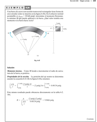 Momento aplicado arbitrariamente. En ocasiones un miembro pue-
de estar cargado de modo tal que el momento interno resultante no ac-
túa respecto a uno de los ejes principales de inercia de la sección trans-
versal. Cuando éste es el caso, el momento debe primero descomponerse
en componentes dirigidas a lo largo de los ejes principales. La fórmula de
la flexión puede entonces usarse para determinar el esfuerzo normal cau-
sado por cada componente del momento.Finalmente,usando el principio
de superposición, el esfuerzo normal resultante en un punto puede deter-
minarse.
Para mostrar cómo se hace esto,considere la viga con sección transversal
rectangular sometida al momento M mostrada en la figura 6-34a. Aquí,
M forma un ángulo  