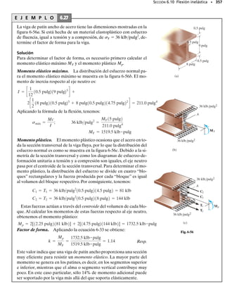 E J E M P L O 6.19
Una viga T está sometida al momento flexionante de 15 kN  m, como
se muestra en la figura 6-36a. Determine el esfuerzo normal máximo
en la viga y la orientación del eje neutro.
SECCIÓN 6.5 Flexión asimétrica • 319
Solución
Componentes del momento interno. Los ejes y y z son ejes principa-
les de inercia.¿Por qué? Según la figura 6-36a,ambas componentes del
momento son positivas.Tenemos:
Mz = 115 kN # m2 sen 30° = 7.50 kN # m
My = 115 kN # m2 cos 30° = 12.99 kN # m
= 0.0890 m
z =
©zA
©A
=
[0.05 m]10.100 m210.04 m2 + [0.115 m]10.03 m210.200 m2
10.100 m210.04 m2 + 10.03 m210.200 m2
30 mm
100 mm
80 mm
80 mm
40 mm
30°
y
z
M = 15 kN·m
(a)
x
(b)
y
z
0.03 m
0.100 m
0.080 m 0.080 m
0.02 m
0.02 m
–
z
Propiedades de la sección. Con referencia a la figura 6-36b, traba-
jando con unidades en metros, tenemos:
Usando el teorema de los ejes paralelos visto en el apéndice A, I  I

	 Ad2
, los momentos de inercia principales son entonces:
Iz =
1
12
10.100 m210.04 m23
+
1
12
10.03 m210.200 m23
= 20.53110-6
2 m4
= 13.92110-6
2 m4
+ c
1
12
10.200 m210.03 m23
+ 10.200 m210.03 m210.115 m - 0.0890 m22
d
Iy = c
1
12
10.04 m210.100 m23
+ 10.100 m210.04 m210.0890 m - 0.05 m22
d
Continúa
 