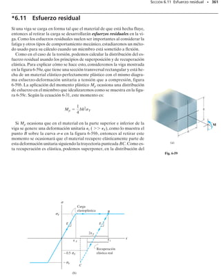 322 • CAPÍTULO 6 Flexión
P R O B L E M A S
6-102. El miembro tiene una sección transversal cuadra-
da y está sometido a un momento resultante M 850 N m
como se muestra en la figura.Determine el esfuerzo de fle-
xión en cada esquina y esboce la distribución de esfuerzo
producida por M. Considere 45°.
6-103. El miembro tiene una sección transversal cuadra-
da y está sometido a un momento resultante M 850 N m
como se muestra en la figura.Determine el esfuerzo de fle-
xión en cada esquina y esboce la distribución de esfuerzo
producida por M. Considere 30°.
6-105. La viga T está sometida al momento M
150 klb pulg con el sentido mostrado. Determine el es-
fuerzo máximo de flexión en la viga y la orientación del
eje neutro. Determine también la posición del centroi-
de C.
6-106. Si el momento interno que actúa sobre la sección
transversal del puntal tiene una magnitud de M
800 N m con el sentido mostrado en la figura, determine
el esfuerzo de flexión en los puntos A y B.Determine tam-
bién la posición –
z del centroide C de la sección transver-
sal del puntal, así como la orientación del eje neutro.
6-107. El momento resultante que actúa sobre la sección
transversal del puntal de aluminio tiene una magnitud de
M 800 N m y el sentido mostrado en la figura. Determi-
ne el esfuerzo máximo de flexión en el puntal. Determine
también la posición –
y del centroide C de la sección trans-
versal del puntal, así como la orientación del eje neutro.
*6-104. La viga tiene una sección transversal rectangu-
lar. Si está sometida a un momento M 3500 N m con el
sentido mostrado, determine el esfuerzo de flexión máxi-
mo en la viga y la orientación del eje neutro.
250 mm
125 mm
B
A
z
y
E
M = 850 N m
C
125 mm
θ
D
Probs. 6-102/103
8 pulg
2 pulg
6 pulg
2 pulg
–
y
y
z
M = 150 klb pulg
C
60
6 pulg
Prob. 6-105
M
150 mm
150 mm
z
y
x
= 3500 N m
30
150 mm
Prob. 6-104
12 mm
12 mm 200 mm
200 mm
12 mm
60
z
B
A
C
–
z
150 mm
y
M = 800 N m
Probs. 6-106/107
 