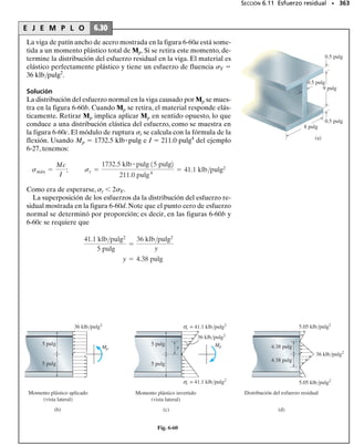 324 • CAPÍTULO 6 Flexión
324 • CAPÍTULO 6 Flexión
6-114. De acuerdo con los procedimientos delineados en
el apéndice A, ejemplo A.5 o A.6, la sección Z tiene los
momentos de inercia principales Iy 0.060(10 3
) m4
e Iz
0.471(10 3
) m4
, respecto a los ejes principales de inercia y
y z, respectivamente. Si la sección está sometida a un mo-
mento M 250 N m dirigido horizontalmente como se
muestra, determine el esfuerzo de flexión generado en el
punto A. Resuelva el problema usando la ecuación 6-17.
6-115. Resuelva el problema 6-114 usando la ecuación
desarrollada en el problema 6-111.
*6-116. Según los procedimientos delineados en el apén-
dice A, ejemplo A.5 o A.6, la sección Z tiene los momentos
principales de inercia Iy 0.060(10 3
) m4
e Iz 0.47(10 3
)
m4
, calculados respecto a los ejes principales de inercia y y
z,respectivamente.Si la sección está sometida a un momen-
to M 250 N m dirigido horizontalmente como se mues-
tra, determine el esfuerzo de flexión generado en el punto
B. Resuelva el problema usando la ecuación 6-17.
*6.6 Vigas compuestas
Las vigas compuestas de dos o más materiales se denominan vigas com-
puestas. Ejemplos incluyen aquellas hechas de madera con cubreplacas
de acero en sus partes superior e inferior, figura 6-38a, o más comúnmen-
te, vigas de concreto reforzadas con barras de acero, figura 6-38b. Los in-
genieros diseñan intencionalmente de esta manera las vigas para desarro-
llar un medio más eficiente de tomar las cargas aplicadas. Por ejemplo, se
mostró en la sección 3.3 que el concreto es excelente para resistir esfuer-
zos de compresión pero que es muy pobre en su capacidad de resistir es-
fuerzos de tensión. Por esto, las barras de acero de refuerzo mostradas en
la figura 6-38b se han colocado en la zona de tensión de la sección trans-
versal de la viga, de manera que dichas barras resistan los esfuerzos de
tensión que genera el momento M.
Como la fórmula de la flexión se desarrolló para vigas cuyo material es
homogéneo, esta fórmula no puede aplicarse directamente para deter-
minar el esfuerzo normal en una viga compuesta. Sin embargo, en esta
sección desarrollaremos un método para modificar o“transformar”la sec-
ción transversal de la viga en otra hecha de un solo material. Una vez
hecho esto, la fórmula de la flexión puede entonces usarse para el análi-
sis de los esfuerzos.
6-117. Para la sección mostrada,Iy 31.7(10 6
) m4
,Iz
114(10 6
) m4
,Iy z 15.1(10 6
) m4
.Según los procedimien-
tos delineados en el apéndice A, la sección transversal del
miembro tiene los momentos de inercia Iy 29.0(10 6
) m4
e Iz 117(10 6
) m4
, calculados respecto a los ejes princi-
pales de inercia y y z, respectivamente. Si la sección está
sometida a un momento M 2500 N m con el sentido
mostrado,determine el esfuerzo de flexión generado en el
punto A usando la ecuación 6-17.
6-118. Resuelva el problema 6-117 usando la ecuación
desarrollada en el problema 6-111.
60 mm
60 mm
60 mm 60 mm
140 mm
80 mm
z
y
10.10
M = 2500 N m C
A
z
y
Probs. 6-117/118
200 mm
50 mm
50 mm
300 mm
z
z
250 N m
y
y
A
32.9°
50 mm
200 mm
B
Probs. 6-114/115/116
(a)
Placas de acero
M
M
(b)
Barras de acero
de refuerzo
Fig. 6-38
 