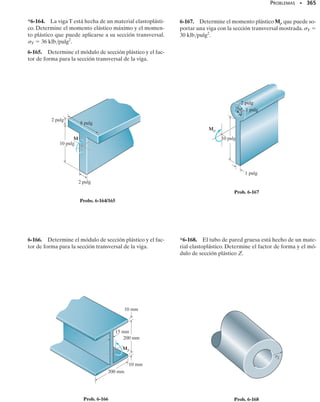 326 • CAPÍTULO 6 Flexión
vierta que en este caso el factor de transformación n
 debe ser menor que
uno ya que E1  E2. En otras palabras, necesitamos menos del material
más rígido para soportar un momento dado.
Una vez que la viga ha sido transformada en otra hecha con un solo ma-
terial, la distribución del esfuerzo normal sobre la sección transformada
será lineal como se muestra en la figura 6-39g o 6-39h. En consecuencia,
el centroide (eje neutro) y el momento de inercia de la sección transforma-
da pueden determinarse y aplicarse la fórmula de flexión de la manera
usual para determinar el esfuerzo en cada punto de la viga transformada.
Observe que el esfuerzo en la viga transformada es equivalente al esfuerzo
en el mismo material de la viga real. Sin embargo, para el material trans-
formado,el esfuerzo encontrado en la sección transformada tiene que ser
multiplicado por el factor de transformación n (o n
), ya que el área del
material transformado, dA
  n dz dy, es n veces el área del material real
dA  dz dy. Esto es:
(6-21)
Los ejemplos 6-21 y 6-22 ilustran numéricamente la aplicación del mé-
todo de la sección transformada.
PUNTOS IMPORTANTES
• Las vigas compuestas están hechas de materiales diferentes para
tomar eficientemente una carga. La aplicación de la fórmula de
la flexión requiere que el material sea homogéneo, por lo que la
sección transversal de la viga debe ser transformada en un solo
material si esta fórmula va a usarse para calcular el esfuerzo de
flexión.
• El factor de transformación es la razón de los módulos de los di-
ferentes materiales de que está hecha la viga. Usado como un
multiplicador, éste convierte las dimensiones de la sección trans-
versal de la viga compuesta en una viga hecha de un solo mate-
rial de modo que esta viga tenga la misma resistencia que la vi-
ga compuesta. Un material rígido será reemplazado por más del
material menos rígido y viceversa.
• Una vez que el esfuerzo en la sección transformada se ha deter-
minado, éste debe multiplicarse por el factor de transformación
para obtener el esfuerzo en la viga real.
h
b = n
b
1
1
1
b
(f)
Viga transformada al material 1
2
2
y
z
(g)
Variación del esfuerzo
de flexión para la viga
transformada al material 2
x
M
1
1
y
z
(h)
Variación del esfuerzo
de flexión para la viga
transformada al material 1
x
M
dy
y
z
h
b
2
(e)
Viga transformada al material 2
x
2
ndz
y
b = nb
2
Fig. 6-39 (cont.)
s = ns

s dz dy = s
n dz dy
dF = s dA = s
 dA

 