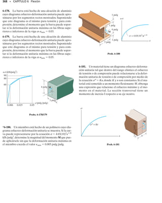 Para reforzar la viga de acero, se coloca un tablón de roble entre sus
patines como se muestra en la figura 6-41a. Si el esfuerzo normal per-
misible para el acero es (perm)ac  24 klb/pulg2
y para la madera es
(perm)mad  3 klb/pulg2
, determine el momento flexionante máximo
que la viga puede soportar con y sin el refuerzo de madera. Eac 
29(103
) klb/pulg2
, Emad  1.60(103
) klb/pulg2
. El momento de inercia
de la viga de acero es Iz  20.3 pulg4
, y el área de su sección transver-
sal es A  8.79 pulg2
.
Solución
Sin madera. Aquí el eje neutro coincide con el eje z. La aplicación
directa de la fórmula de la flexión a la viga de acero nos da:
Resp.
Con madera. Como ahora tenemos una viga compuesta, debemos
transformar la sección a un solo material. Será más fácil transformar
la madera a una cantidad equivalente de acero. Para hacer esto, n 
Emad/Eac. ¿Por qué? Así, el ancho de una cantidad equivalente de ace-
ro es:
SECCIÓN 6.6 Vigas compuestas • 329
E J E M P L O 6.22
M = 116 klb # pulg
24 klbpulg2
=
M14.200 pulg2
20.3 pulg4
1sperm2ac =
Mc
Iz
bac = nbmad =
1.601103
2 klb/pulg2
291103
2 klb/pulg2
112 pulg2 = 0.662 pulg
4 pulg
4.200 pulg
z
0.200 pulg
(a)
12 pulg
c
(b)
N
z
A
–
y
4 pulg
0.200 pulg
0.6623 pulg
Fig. 6-41
Continúa
 
