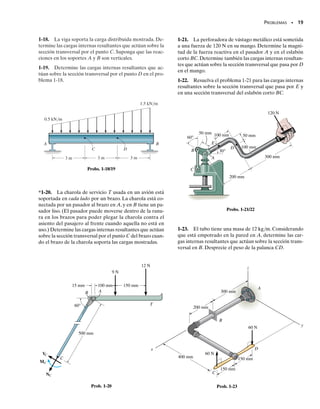 PROBLEMAS • 17
1-6. La viga AB está articulada por un pasador en A y
soportada por un cable BC. Determine las cargas internas
resultantes que actúan sobre la sección transversal en el
punto D.
1-7. Resuelva el problema 1-6 para las cargas internas re-
sultantes que actúan en el punto E.
4 pies
B
C
6 pies
8 pies
3 pies
A
D
1200 lb
E
3 pies
Probs. 1-6/7
D
5 pies
20 pies
3 pies
10 pies
C
B
A
1500 lb
Prob. 1-8
3 pies
F
3 pies
30° 30°
0.2 pie
G
A B
E
D
C
Prob. 1-9
4 pies
A
D
2 pies
C
B
75 lb/pie
1 pie
150 lb
1 pie
E
30°
2 pies
1 pie
G
1 pie
F
Probs. 1-10/11
*1-8. La viga AB está empotrada en la pared y tiene un
peso uniforme de 80 lb/pie. Si el gancho soporta una car-
ga de 1500 lb,determine las cargas internas resultantes que
actúan sobre las secciones transversales por los puntos
C y D.
1-9. Determine las cargas internas resultantes que actúan
sobre la sección transversal por el punto C. La unidad en-
friadora tiene un peso total de 52 klb y su centro de gra-
vedad en G.
1-10. Determine las cargas internas resultantes que ac-
túan sobre las secciones transversales por los puntos D y
E de la estructura.
1-11. Determine las cargas internas resultantes que ac-
túan sobre las secciones transversales por los puntos F y
G de la estructura.
01-Hibbeler 28/8/56 5:04 AM Página 17
 