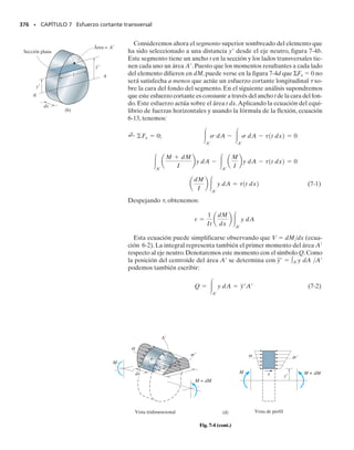 De la figura 6-44a, y  R  r o r  R  y. También, la distancia e 
–
r  R es constante y normalmente pequeña. Si sustituimos esos resulta-
dos en la ecuación 6-24, podemos también escribir:
(6-25)
Estas dos últimas ecuaciones representan dos formas de la llamada
fórmula de la viga curva, que como la fórmula de la flexión puede usarse
para determinar la distribución del esfuerzo normal pero en un miembro
curvo. Esta distribución es, como se dijo antes, hiperbólica; un ejemplo se
muestra en las figuras 6-44c y 6-44d. Como el esfuerzo actúa en la direc-
ción de la circunferencia de la viga, se le llama a veces esfuerzo circunfe-
rencial. Sin embargo, debe ser claro que debido a la curvatura de la viga,
el esfuerzo circunferencial genera una correspondiente componente de
esfuerzo radial,así llamada ya que esta componente actúa en la dirección
radial. Para mostrar cómo se genera, consideremos el diagrama de cuer-
po libre mostrado en la figura 6-44e, que es un segmento de la parte su-
perior del elemento diferencial en la figura 6-44b.Aquí,el esfuerzo radial
r es necesario ya que genera la fuerza dFr, que se requiere para equili-
brar las componentes de las fuerzas circunferenciales dF, que actúan a lo
largo de la línea O
B.
En ocasiones, los esfuerzos radiales en miembros curvos pueden ser muy
importantes, especialmente si el miembro está construido a base de placas
delgadas y tiene, por ejemplo, la forma de una sección I. En este caso, el es-
fuerzo radial puede resultar tan grande como el esfuerzo circunferencial,por
lo que el miembro debe diseñarse para resistir ambos esfuerzos.Sin embar-
go,en la mayoría de los casos esos esfuerzos pueden despreciarse,sobre todo
si la sección transversal del miembro es una sección sólida. Aquí la fórmula
de la viga curva da resultados que concuerdan muy bien con los determi-
nados por medio de ensayos o por análisis basados en la teoría de la elas-
ticidad.
La fórmula de la viga curva suele usarse cuando la curvatura del miem-
bro es muy pronunciada,como en el caso de ganchos o anillos.Sin embar-
go, si el radio de curvatura es mayor que cinco veces el peralte del miem-
bro, la fórmula de la flexión puede normalmente usarse para determinar
el esfuerzo. Específicamente, para secciones rectangulares en las que es-
ta razón es igual a 5, el esfuerzo normal máximo, determinado con la
fórmula de la flexión será aproximadamente 7% menor que su valor de-
terminado con la fórmula de la viga curva. Este error se reduce más aun
cuando la razón radio de curvatura a peralte es mayor de 5.*
SECCIÓN 6.8 Vigas curvas • 337
*Vea, por ejemplo, Boresi,A.P., y otros, Advanced Mechanics of Materials, 3a. ed., pág. 333,
1978, John Wiley  Sons, Nueva York.
s =
My
Ae1R - y2
Variación del esfuerzo
de flexión (vista lateral)
(c)
M
σmáx
(d)
M
A
N
σmáx
(e)
B
dF
dF
dFr
σr
σ
σ
O

Fig. 6-44 (cont.)
 