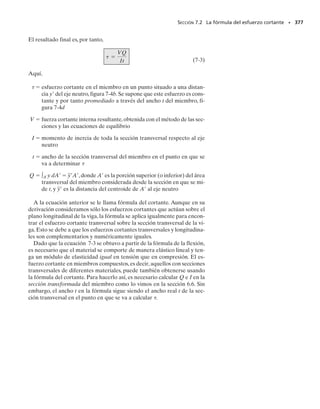 338 • CAPÍTULO 6 Flexión
PUNTOS IMPORTANTES
• La fórmula de la viga curva debe usarse para determinar el es-
fuerzo circunferencial en una viga cuando el radio de curvatura
es menor que cinco veces el peralte de la viga.
• Debido a la curvatura de la viga, la deformación unitaria normal
en la viga no varía linealmente con el peralte como en el caso de
una viga recta. En consecuencia, el eje neutro no pasa por el cen-
troide de la sección transversal.
• La componente de esfuerzo radial causada por flexión puede ge-
neralmente ser despreciada, especialmente si la sección transver-
sal es una sección sólida y no está hecha de placas delgadas.
PROCEDIMIENTO DE ANÁLISIS
Para aplicar la fórmula de la viga curva se sugiere usar el siguiente
procedimiento.
Propiedades de la sección.
• Determine el área A de la sección transversal y la localización del
centroide, r
, medido desde el centro de curvatura.
• Calcule la localización del eje neutro, R, usando la ecuación 6-23
o la tabla 6-2. Si el área de la sección transversal consiste en n
partes “compuestas”, calcule ∫ dA/r para cada parte. Entonces, de
la ecuación 6-23, para toda la sección, R  A/(∫ dA/r). En to-
dos los casos, R  r
.
Esfuerzo normal.
• El esfuerzo normal localizado en un punto r desde el centro de
curvatura se determina con la ecuación 6-24. Si la distancia y al
punto se mide desde el eje neutro, entonces calcule e  r
  R y
use la ecuación 6-25.
• Como r
  R da generalmente un número muy pequeño, es me-
jor calcular r
 y R con suficiente exactitud para que la resta dé un
número e con por lo menos tres cifras significativas.
• Si el esfuerzo es positivo, será de tensión; si es negativo, será de
compresión.
• La distribución del esfuerzo sobre toda la sección transversal pue-
de ser graficada, o un elemento de volumen del material puede
ser aislado y usado para representar el esfuerzo que actúa en el
punto de la sección transversal donde ha sido calculado.
 