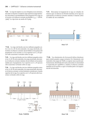 PROBLEMAS • 351
6-150. Determine la longitud L de la porción central de
la barra de manera que el esfuerzo máximo de flexión en
A,B y C sea el mismo.La barra tiene un espesor de 10 mm.
6-151. La barra está sometida aun momento M 
153 N  m. Determine el radio r mínimo de los filetes de
modo que el esfuerzo permisible de flexión perm  120
MPa no sea excedido.
6-153. Si el radio de cada muesca sobre la placa es r 
0.5 pulg, determine el momento máximo que puede apli-
carse. El esfuerzo permisible de flexión para el material
es perm  18 klb/pulg2
.
6-154. La placa simétricamente indentada está sometida
a flexión. Si el radio de cada muesca es r  0.5 pulg y el
momento aplicado es M  10 klbpie,determine el esfuer-
zo máximo de flexión en la placa.
*6-152. La barra está sometida a un momento M  17.5
Nm. Si r  6 mm determine el esfuerzo de flexión máxi-
mo en el material.
6-155. La barra indentada simplemente apoyada está so-
metida a dos fuerzas P.Determine la magnitud máxima de
P que puede aplicarse sin causar que el material fluya. El
material es acero A-36. Cada muesca tiene un radio
r  0.125 pulg.
*6-156. La barra indentada simplemente apoyada está
sometida a dos cargas, cada una de magnitud P  100 lb.
Determine el esfuerzo máximo de flexión generado en la
barra y esboce la distribución del esfuerzo de flexión que
actúa sobre la sección transversal en el centro de la barra.
Cada muesca tiene un radio r  0.125 pulg.
12.5 pulg
14.5 pulg
1 pulg
M
M
Probs. 6-153/154
20 pulg 20 pulg
1.75 pulg
0.5 pulg
P P
1.25 pulg
20 pulg 20 pulg
Probs. 6-155/156
200 mm 200 mm
L
_
2
7 mm
40 mm
60 mm
350 N
B
A C
7 mm
L
_
2
Prob. 6-150
60 mm
40 mm 7 mm
M M
r
r
Prob. 6-151
60 mm
40 mm 7 mm
M M
r
r
Prob. 6-152
 