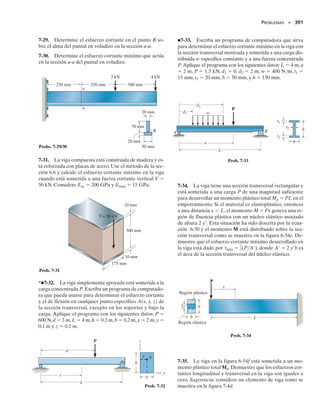 352 • CAPÍTULO 6 Flexión
*6.10 Flexión inelástica
Las ecuaciones previamente obtenidas para determinar el esfuerzo nor-
mal por flexión son válidas sólo si el material se comporta de manera elás-
tica lineal. Si el momento aplicado ocasiona que el material fluya, debe
entonces usarse un análisis plástico para determinar la distribución del es-
fuerzo.Sin embargo,para los casos elástico y plástico de flexión de miem-
bros rectos, deben cumplirse tres condiciones.
Distribución lineal de la deformación unitaria normal. Con base
en consideraciones geométricas,se mostró en la sección 6.3 que las defor-
maciones unitarias normales que se desarrollan en el material siempre va-
rían linealmente desde cero en el eje neutro de la sección transversal has-
ta un máximo en el punto más alejado del eje neutro.
Fuerza resultante igual a cero. Como se tiene sólo un momento in-
terno resultante actuando sobre la sección transversal, la fuerza resultan-
te causada por la distribución del esfuerzo debe ser igual a cero. Como
genera una fuerza sobre el área dA de dF dA, figura 6-52, entonces,
para el área entera A de la sección transversal, tenemos:
Esta ecuación proporciona un medio para obtener la posición del eje
neutro.
Momento resultante. El momento resultante en la sección debe ser
equivalente al momento causado por la distribución del esfuerzo respec-
to al eje neutro. Como el momento de la fuerza dF dA respecto al eje
neutro es dM y( dA), si sumamos los resultados sobre toda la sección
transversal, figura 6-52, tenemos,
Esas condiciones de geometría y carga se usarán ahora para mostrar cómo
determinar la distribución del esfuerzo en una viga al estar ésta sometida
a un momento interno resultante que ocasiona fluencia del material. En
todo el análisis supondremos que el material tiene un diagrama esfuerzo-
deformación igual en tensión que en compresión.Por simplicidad,comen-
zaremos considerando que la viga tiene una sección transversal con dos
ejes de simetría, en este caso un rectángulo de altura h y ancho b, como
se muestra en la figura 6-53a.Consideraremos tres casos de carga que son
de especial interés.
y dA
y
x
z
M
(6-27)
A
s dA = 0
FR = ©Fx;
(6-28)
M =
A
y 1s dA2
1MR2z = ©Mz;
 