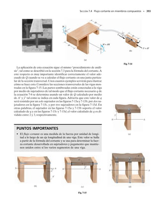 Momento plástico. Algunos materiales, como el acero, tienden a ex-
hibir un comportamiento elástico-perfectamente plástico cuando el es-
fuerzo en el material excede el valor Y.Considere,por ejemplo,el miem-
bro en la figura 6-54a. Si el momento interno M  MY, el material en las
fibras superior e inferior de la viga comenzará a fluir ocasionando una re-
distribución del esfuerzo sobre la sección transversal hasta que se desarro-
lle el momento interno M requerido. Si la distribución de la deformación
unitaria normal así producida es como se muestra en la figura 6-54b, la
distribución del esfuerzo normal correspondiente se determina con el dia-
grama esfuerzo-deformación unitaria, de la misma manera que en el caso
elástico. Usando el diagrama esfuerzo-deformación unitaria para el ma-
terial mostrado en la figura 6-54c, las deformaciones unitarias 
1, 
Y, 
2
corresponden a los esfuerzos 1, Y, Y, respectivamente. Cuando éstos y
otros esfuerzos se trazan sobre la sección transversal, obtenemos la dis-
tribución del esfuerzo mostrada en la figura 6-54d o 6-54e. Los “bloques”
de esfuerzos de tensión y compresión consisten cada uno en bloques com-
ponentes rectangulares y triangulares. Sus volúmenes son:
Debido a la simetría, la ecuación 6-27 se satisface y el eje neutro pasa por
el centroide de la sección transversal, tal como se muestra. El momento
aplicado M puede relacionarse con el esfuerzo de fluencia Y usando la
ecuación 6-28. En la figura 6-54e se requiere,
O usando la ecuación 6-29,
354 • CAPÍTULO 6 Flexión
y1
y2
h
h
2
–
–y2
–y1
∋Y
∋Y
∋2
∋1
∋1
∋2
Distribución de la
deformación unitaria
(vista lateral)
(b)
2
–
M 
h
b
(a)
MY
Diagrama esfuerzo-deformación
unitaria
(región elastoplástica)
(c)
σ1
σY
∋Y
∋1 ∋2
∋
Fig. 6-54
h
2
–
σ1
Distribución del esfuerzo
(vista lateral)
(d)
σY
σY
σY
σY
σ1
yY
–yY
h
2
–
N
Núcleo
elástico
Fluencia
plástica
(e)
b
C1
T1
A
σY
σY
C2
T2
Y
y
yY
h
–
2
h
–
2 M
–
(6-30)
M =
3
2
MYa1 -
4
3
yY
2
h2
b
=
1
4
bh2
sYa1 -
4
3
yY
2
h2
b
= 2a
1
2
yYsYbb a
2
3
yYb + 2c a
h
2
- yYbsYbd c
1
2
a
h
2
+ yYb d
+ C2cyY +
1
2
a
h
2
- yYb d
M = T1a
2
3
yYb + C1a
2
3
yYb + T2cyY +
1
2
a
h
2
- yYb d
T2 = C2 = a
h
2
- yYbsYb
T1 = C1 =
1
2
yYsYb
 
