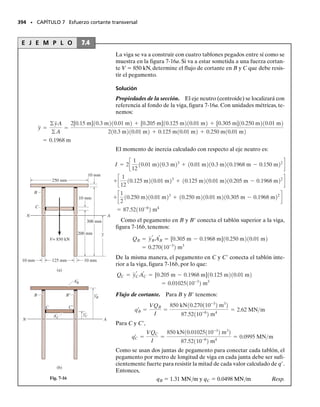 La inspección de la figura 6-54e revela que M produce dos zonas de
fluencia plástica y un núcleo elástico en el miembro.Los límites entre ellos
están localizados a la distancia yY desde el eje neutro. Conforme M cre-
ce en magnitud,yY tiende a cero.Esto convertiría al material en totalmen-
te plástico y la distribución del esfuerzo se vería como se muestra en la fi-
gura 6-54f. De la ecuación 6-30 con yY  0, o encontrando los momentos
de los “bloques” de esfuerzos respecto al eje neutro, podemos escribir es-
te valor límite como:
(6-31)
Usando la ecuación 6-29, tenemos:
(6-32)
Este momento se llama momento plástico. El valor obtenido aquí es
válido sólo para la sección rectangular mostrada en la figura 6-54f, ya que
en general su valor depende de la geometría de la sección transversal.
Las vigas usadas en edificios de acero se diseñan a veces para resistir
un momento plástico. Para tales casos, los códigos o manuales incluyen
una propiedad de diseño de las vigas llamada factor de forma. El factor
de forma se define como la razón,
(6-33)
Este valor especifica la capacidad adicional de momento que una viga
puede soportar más allá de su momento elástico máximo.Por ejemplo,se-
gún la ecuación 6-32, una viga con sección transversal rectangular tiene
un factor de forma k  1.5. Por tanto, podemos concluir que esta sección
soportará 50% más de momento flexionante que su momento elástico má-
ximo cuando se plastifica totalmente.
Momento último. Consideremos ahora el caso más general de una vi-
ga con sección transversal simétrica sólo con respecto al eje vertical y el
momento aplicado respecto al eje horizontal, figura 6-55a. Supondremos
que el material exhibe endurecimiento por deformación y que sus diagra-
mas esfuerzo-deformación unitaria a tensión y compresión son diferen-
tes, figura 6-55b.
Si el momento M produce fluencia en la viga, surgen dificultades en la
determinación de la posición del eje neutro y de la deformación unitaria
máxima que se genera en la viga. Esto se debe a que la sección transver-
sal es asimétrica respecto al eje horizontal y el comportamiento esfuerzo-
deformación unitaria del material no es igual en tensión y en compresión.
Para resolver este problema, un procedimiento por tanteos requiere los
siguientes pasos:
1. Para un momento dado M, suponga la posición del eje neutro y la
pendiente de la distribución “lineal” de la deformación unitaria, fi-
gura 6-55c.
2. Establezca gráficamente la distribución del esfuerzo sobre la sec-
ción transversal del miembro usando la curva -
 para trazar valo-
res del esfuerzo correspondientes a la deformación unitaria. La dis-
tribución resultante del esfuerzo, figura 6-55d, tendrá entonces la
misma forma que la curva -
.
SECCIÓN 6.10 Flexión inelástica • 355
Fig. 6–55a
Momento plástico
(f)
b
C
T
σY
σY
Mp
h
2
h
2
–
–
Fig. 6–54f
Eje de simetría
Momento
conocido
M
(a)
∋
σ
σ1
∋2
∋1
σ2
(b)
Fig. 6-55
Mp =
3
2
MY
Mp =
1
4
bh2
sY
k =
Mp
MY
 