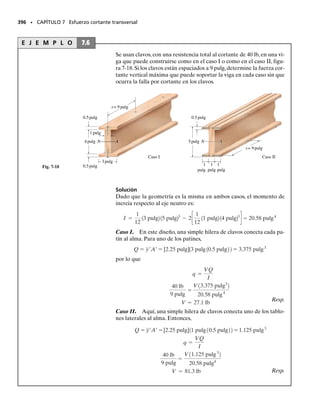 E J E M P L O 6.27
La viga de patín ancho de acero tiene las dimensiones mostradas en la
figura 6-56a. Si está hecha de un material elastoplástico con esfuerzo
de fluencia, igual a tensión y a compresión, de Y  36 klb/pulg2
, de-
termine el factor de forma para la viga.
Solución
Para determinar el factor de forma, es necesario primero calcular el
momento elástico máximo MY y el momento plástico Mp.
Momento elástico máximo. La distribución del esfuerzo normal pa-
ra el momento elástico máximo se muestra en la figura 6-56b. El mo-
mento de inercia respecto al eje neutro es:
Aplicando la fórmula de la flexión, tenemos:
Momento plástico. El momento plástico ocasiona que el acero en to-
da la sección transversal de la viga fluya, por lo que la distribución del
esfuerzo normal es como se muestra en la figura 6-56c. Debido a la si-
metría de la sección transversal y como los diagramas de esfuerzo-de-
formación unitaria a tensión y a compresión son iguales, el eje neutro
pasa por el centroide de la sección transversal. Para determinar el mo-
mento plástico, la distribución del esfuerzo se divide en cuatro “blo-
ques” rectangulares y la fuerza producida por cada “bloque” es igual
al volumen del bloque respectivo. Por consiguiente, tenemos:
Estas fuerzas actúan a través del centroide del volumen de cada blo-
que. Al calcular los momentos de estas fuerzas respecto al eje neutro,
obtenemos el momento plástico:
Factor de forma. Aplicando la ecuación 6-33 se obtiene:
Resp.
Este valor indica que una viga de patín ancho proporciona una sección
muy eficiente para resistir un momento elástico. La mayor parte del
momento se genera en los patines, es decir, en los segmentos superior
e inferior, mientras que el alma o segmento vertical contribuye muy
poco. En este caso particular, sólo 14% de momento adicional puede
ser soportado por la viga más allá del que soporta elásticamente.
SECCIÓN 6.10 Flexión inelástica • 357
2c
1
2
18 pulg210.5 pulg23
+ 8 pulg10.5 pulg214.75 pulg22
d = 211.0 pulg4
I = c
1
12
10.5 pulg219 pulg23
d +
MY = 1519.5 klb # pulg
36 klbpulg2
=
MY15 pulg2
211.0 pulg4
smáx =
Mc
I
;
C2 = T2 = 36 klbpulg2
10.5 pulg218 pulg2 = 144 klb
C1 = T1 = 36 klbpulg2
10.5 pulg214.5 pulg2 = 81 klb
Mp = 2[12.25 pulg2181 klb2] + 2[14.75 pulg21144 klb2] = 1732.5 klb # pulg
k =
Mp
MY
=
1732.5 klb # pulg
1519.5 klb # pulg
= 1.14
8 pulg
9 pulg
0.5 pulg
0.5 pulg
0.5 pulg
(a)
(b)
A
36 klb/pulg2
MY
36 klb/pulg2
N
(c)
A
T2
T1
C1
C2
36 klb/pulg2
36 klb/pulg2
N
Mp
Fig. 6-56
 