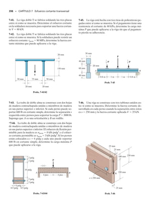 E J E M P L O 6.29
La viga en la figura 6-58a está hecha de una aleación de titanio que tie-
ne un diagrama esfuerzo-deformación que puede aproximarse en par-
te por dos líneas rectas. Si el comportamiento del material es el mismo
tanto a tensión como a compresión, determine el momento flexionan-
te que puede aplicarse a la viga que ocasionará que el material en las
partes superior e inferior de la viga quede sometido a una deformación
unitaria de 0.050 pulg/pulg.
Solución I
Por inspección del diagrama de esfuerzo-deformación unitaria, vemos
que el material exhibe un “comportamiento elastoplástico con endu-
recimiento por deformación”. Como la sección transversal es simétri-
ca y los diagramas -
 a tensión y a compresión son iguales, el eje neu-
tro debe pasar por el centroide de la sección transversal.La distribución
de la deformación unitaria, que es siempre lineal, se muestra en la fi-
gura 6-58b. En particular, el punto en que ocurre la deformación uni-
taria elástica máxima (0.010 pulg/pulg) ha sido determinado por pro-
porción, esto es 0.05/1.5 pulg  0.010/y o y  0.3 pulg.
La distribución correspondiente del esfuerzo normal que actúa so-
bre la sección transversal se muestra en la figura 6-58c. El momento
producido por esta distribución puede calcularse encontrando el “vo-
lumen” de los bloques de esfuerzo. Para hacerlo así, subdividimos esta
distribución en dos bloques triangulares y en un bloque rectangular en
las regiones de tensión y compresión, figura 6-58d. Como la viga tiene
2 pulg de ancho, las resultantes y sus posiciones se determinan como
sigue:
SECCIÓN 6.10 Flexión inelástica • 359
3 pulg
(a)
0.010 0.050
150
190
=
1
5
(
1
0
)
σ
∋
3
(klb/pulg2)
pulg/pulg
2 pulg
M
= 1000 + 140
σ
∋
∋
σ
0.05
0.05
Distribución de la
deformación unitaria
(b)
1.5 pulg
0.010
0.010
= 0.3 pulg
y
Fig. 6-58
Continúa
 