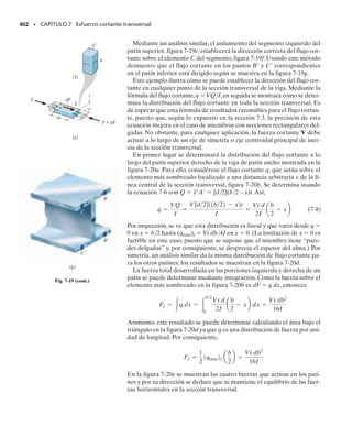 E J E M P L O 6.30
SECCIÓN 6.11 Esfuerzo residual • 363
La viga de patín ancho de acero mostrada en la figura 6-60a está some-
tida a un momento plástico total de Mp. Si se retira este momento, de-
termine la distribución del esfuerzo residual en la viga. El material es
elástico perfectamente plástico y tiene un esfuerzo de fluencia Y 
36 klb/pulg2
.
Solución
La distribución del esfuerzo normal en la viga causado por Mp se mues-
tra en la figura 6-60b. Cuando Mp se retira, el material responde elás-
ticamente. Retirar Mp implica aplicar Mp en sentido opuesto, lo que
conduce a una distribución elástica del esfuerzo, como se muestra en
la figura 6-60c. El módulo de ruptura r se calcula con la fórmula de la
flexión. Usando Mp  1732.5 klbpulg e I  211.0 pulg4
del ejemplo
6-27, tenemos:
Como era de esperarse, r  2Y.
La superposición de los esfuerzos da la distribución del esfuerzo re-
sidual mostrada en la figura 6-60d. Note que el punto cero de esfuerzo
normal se determinó por proporción; es decir, en las figuras 6-60b y
6-60c se requiere que
8 pulg
9 pulg
0.5 pulg
0.5 pulg
0.5 pulg
(a)
sr =
1732.5 klb # pulg 15 pulg2
211.0 pulg4
= 41.1 klb/pulg2
smáx =
Mc
I
;
y = 4.38 pulg
41.1 klb/pulg2
5 pulg
=
36 klb/pulg2
y
Momento plástico aplicado
(vista lateral)
36 klb/pulg2
(b)
Mp
5 pulg
5 pulg
36 klb/pulg2
y M
σr = 41.1 klb/pulg2
σr = 41.1 klb/pulg2
p
5 pulg
5 pulg
Momento plástico invertido
(vista lateral)
(c)
Distribución del esfuerzo residual
5.05 klb/pulg2
(d)
5.05 klb/pulg2
36 klb/pulg2
4.38 pulg
4.38 pulg
Fig. 6-60
 