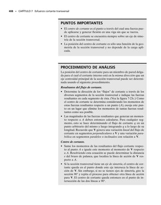 REPASO DEL CAPÍTULO
• Los diagramas de cortante y momento son representaciones gráficas de la fuerza
cortante interna y del momento flexionante interno de una viga. Ellos pueden
construirse seccionando la viga a una distancia arbitraria x desde el extremo iz-
quierdo, hallando V y M como funciones de x, y luego graficando los resultados.
• También es posible trazar los diagramas de cortante y momento observando que
en cada punto la pendiente del diagrama de cortante es el negativo de la carga
distribuida, w  dV/dx, y que la pendiente del diagrama de momento es la fuer-
za cortante, V  dM/dx. También, el área (negativa) bajo el diagrama de carga
representa el cambio en la fuerza cortante, V  ∫ w dx; y el área bajo el dia-
grama de cortante representa el cambio en momento, M  ∫ V dx. Los valores
de la fuerza cortante y del momento flexionante en cualquier punto pueden tam-
bién obtenerse usando el método de las secciones.
• Un momento flexionante tiende a producir una variación lineal de la deforma-
ción unitaria normal dentro de una viga. Si el material es homogéneo, la ley de
Hooke es aplicable, y el momento no genera fluencia del material, entonces el
equilibrio puede usarse para relacionar el momento interno en la viga con la dis-
tribución del esfuerzo. El resultado es la fórmula de la flexión,   Mc/I, donde
I y c se determinan desde el eje neutro que pasa por el centroide de la sección
transversal.
• Si la sección transversal de la viga no es simétrica respecto a un eje perpendicu-
lar al eje neutro, se presenta entonces flexión asimétrica. El esfuerzo máximo
puede determinarse con fórmulas, o el problema puede resolverse considerando
la superposición de la flexión respecto a dos ejes separados.
• Las vigas hechas de materiales compuestos pueden ser “transformadas” de mo-
do que sus secciones transversales se consideren hechas de un solo material. Para
hacer esto, se usa un factor de transformación, que es la razón de los módulos de
elasticidad de los materiales: n  E1/E2. Una vez hecho esto, los esfuerzos en la
viga pueden ser determinados de la manera usual, usando la fórmula de la fle-
xión.
• Las vigas curvas se deforman en forma tal que la deformación unitaria normal no
varía linealmente desde el eje neutro. Si el material es homogéneo, elástico-lineal
y la sección transversal tiene un eje de simetría, entonces se puede usar la fórmula
de la viga curva para determinar el esfuerzo de flexión,   My/[Ae(R  y)].
• Las concentraciones de esfuerzo ocurren en miembros que tienen cambios re-
pentinos en sus secciones transversales, como los generados por agujeros y mues-
cas. El esfuerzo flexionante máximo en esas localidades se determina usando un
factor K de concentración de esfuerzo que se encuentra en gráficas obtenidas ex-
perimentalmente, máx  K prom.
• Si el momento flexionante ocasiona que el material exceda su límite elástico, en-
tonces la deformación unitaria normal permanecerá lineal; sin embargo la distri-
bución del esfuerzo variará de acuerdo con el diagrama de deformación unitaria
axial y el balance de fuerzas y el equilibrio por momentos. De esta manera pue-
den determinarse los momentos plásticos y últimos soportados por la viga.
• Si un momento plástico o último es liberado, éste causará que el material res-
ponda elásticamente, induciendo así esfuerzos residuales en la viga.
REPASO DEL CAPÍTULO • 369
 