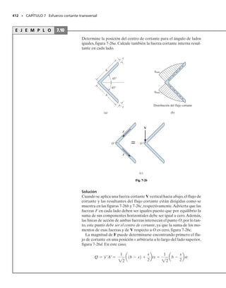 373
En este capítulo se expone un método para encontrar el esfuerzo cortante en una
viga con sección transversal prismática hecha de material homogéneo y de com-
portamiento elástico lineal. El método de análisis que explicaremos estará limi-
tado a casos especiales de la geometría de la sección transversal. No obstante, el
procedimiento tiene muchas aplicaciones en el diseño y análisis de ingeniería. Se
verá el concepto de flujo de cortante, junto con el de esfuerzo cortante en vigas y
miembros de pared delgada. El capítulo termina con el análisis del centro de cor-
tante.
Esfuerzo cortante transversal
C A P Í T U L O
7
OBJETIVOS DEL CAPÍTULO
7.1 Esfuerzo cortante en miembros rectos
Se mostró en la sección 6.1 que las vigas generalmente soportan cargas de
cortante y momento. La fuerza cortante V es el resultado de una distribu-
ción de esfuerzo cortante transversal que actúa sobre la sección transver-
sal de la viga,vea la figura 7-1.Debido a la propiedad complementaria del
cortante,note que los esfuerzos cortantes longitudinales asociados actúan
también a lo largo de planos longitudinales de la viga.Por ejemplo,un ele-
mento típico retirado del punto interior sobre la sección transversal está
sometido a esfuerzos cortante transversal y longitudinal como se muestra
en la figura 7-1.
373
Esfuerzo cortante
longitudinal

Esfuerzo cortante
transversal
V Fig. 7-1
07-Hibbeler 31/8/56 3:33 AM Página 373
 