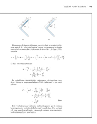 Se puede ilustrar físicamente la razón por la cual se desarrolla el esfuer-
zo cortante en los planos longitudinales de una viga que soporta una car-
ga cortante interna, considerando que la viga se compone de tres tablo-
nes, figura 7-2a. Si las superficies superior e inferior de cada uno de los
tablones son lisas, y éstos no están unidos entre sí, entonces la aplicación
de la carga P ocasionará que se deslicen uno con respecto al otro, y así la
viga se deflexionará como se muestra. Por otra parte, si las tablas están
unidas entre sí,entonces los esfuerzos cortantes longitudinales entre ellos
evitarán su deslizamiento relativo y, por consiguiente, la viga actuará co-
mo una sola unidad, vea la figura 7-2b.
Como resultado del esfuerzo cortante interno, se desarrollarán deforma-
ciones cortantes que tenderán a distorsionar la sección transversal de mane-
ra un tanto compleja. Por ejemplo, considere una barra hecha de un ma-
terial altamente deformable y marcada con líneas reticulares horizontales
y verticales como se muestra en la figura 7-3a. Cuando se aplica la fuerza
cortante V, ésta tiende a deformar las líneas de la manera mostrada en la
figura 7-3b. En general, la distribución de la deformación por cortante no
uniforme sobre la sección transversal ocasionará que ésta se alabee,es de-
cir, que no permanezca plana.
374 • CAPÍTULO 7 Esfuerzo cortante transversal
Los conectores de cortante son “soldados
por puntos” a este piso metálico corrugado
de manera que cuando es colado el piso de
concreto, los conectores impedirán que la lo-
sa de concreto se deslice sobre la superficie
metálica.Así,los dos materiales actuarán co-
mo una losa compuesta.
(a) Antes de la deformación
V
(b) Después de la deformación
V
P
Los tablones no están unidos entre sí
(a)
Los tablones están unidos entre sí
(b)
P
Fig. 7-2
Fig. 7-3
07-Hibbeler 31/8/56 3:33 AM Página 374
 