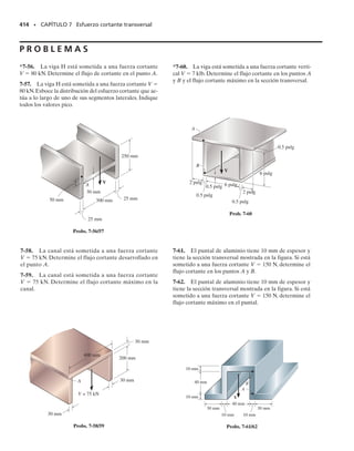SECCIÓN 7.2 La fórmula del esfuerzo cortante • 375
Recuerde que al obtener la fórmula de la flexión, se supuso que las sec-
ciones transversales deben permanecer planas y perpendiculares al eje
longitudinal de la viga después de la deformación.Si bien estas suposicio-
nes se violan cuando la viga se somete tanto a flexión como a cortante, en
general se puede suponer que el alabeo de la sección transversal antes
descrito es suficientemente pequeño, de tal suerte que puede ser ignora-
do. Esta suposición es particularmente cierta para el caso más común de
una viga delgada; es decir, una que tiene poco peralte comparado con su
longitud.
En los capítulos anteriores se desarrollaron las fórmulas de carga axial,
torsión y flexión determinando primero la distribución de la deformación uni-
taria, con base en suposiciones respecto a la deformación de la sección
transversal. Sin embargo, la distribución de la deformación cortante so-
bre todo el peralte de una viga no puede ser expresada matemáticamen-
te con facilidad; por ejemplo, no es uniforme o lineal en el caso de seccio-
nes transversales rectangulares como ya se demostró.Por consiguiente,el
análisis del esfuerzo cortante se desarrollará de manera diferente a la que
se usó para estudiar las cargas antes mencionadas. Específicamente, de-
sarrollaremos una fórmula para el esfuerzo cortante indirectamente; esto
es, usando la fórmula de la flexión y la relación entre momento y cortan-
te (V  dM/dx).
7.2 La fórmula del esfuerzo cortante
El desarrollo de una relación entre la distribución del esfuerzo cortante
que actúa sobre la sección transversal de una viga y la fuerza cortante re-
sultante en la sección, se basa en el estudio del esfuerzo cortante longitu-
dinal y los resultados de la ecuación 6-2, V  dM/dx. Para mostrar cómo
se establece esta relación, consideraremos el equilibrio de fuerzas hori-
zontales en una porción del elemento tomado de la viga en la figura 7-4a
y mostrado en la figura 7-4b. Un diagrama de cuerpo libre del elemento
que muestra sólo la distribución del esfuerzo normal que actúa sobre él
se muestra en la figura 7-4c. Esta distribución es causada por los momen-
tos flexionantes M y M  dM. Hemos excluido los efectos de V, V  dV
y w(x) sobre el diagrama de cuerpo libre ya que esas cargas son vertica-
les y no aparecen en la sumatoria de fuerzas horizontales. El elemento en
la figura 7-4c satisface la ecuación ΣFx  0 puesto que la distribución del
esfuerzo a cada lado del elemento forma sólo un par y por tanto se tiene
una fuerza resultante nula.
A
A
Área =
Sección plana
(b)
t
dx
y
N
y
–
M
M
+ dM
dF
dF
dF
dF
dx
Se satisface ΣFx = 0
(c)
F1 F2
w
M1 M2
dx
x
x
(a)
Fig. 7-4
07-Hibbeler 31/8/56 3:33 AM Página 375
 