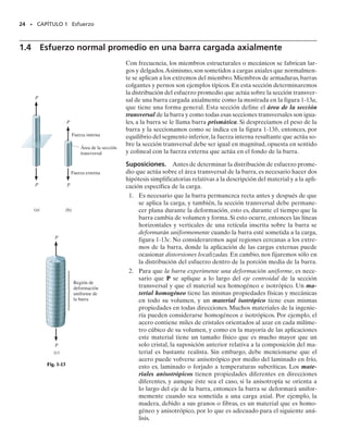 1.3 Esfuerzo
22 • CAPÍTULO 1 Esfuerzo
En la sección 1.2 mostramos que la fuerza y el momento que actúan
en un punto específico sobre el área seccionada de un cuerpo, figura
1-9, representan los efectos resultantes de la distribución de fuerza
verdadera que actúa sobre el área seccionada, figura 1-9b. La obten-
ción de esta distribución de carga interna es de importancia primor-
dial en la mecánica de materiales. Para resolver este problema es ne-
cesario establecer el concepto de esfuerzo.
Consideremos el área seccionada como subdividida en pequeñas
áreas,tal como el área sombreada de A mostrada en la figura 1-10a.
Al reducir A a un tamaño cada vez más pequeño, debemos hacer
dos hipótesis respecto a las propiedades del material. Considerare-
mos que el material es continuo, esto es, que consiste en una distri-
bución uniforme de materia que no contiene huecos, en vez de estar
compuesto de un número finito de moléculas o átomos distintos.Ade-
más, el material debe ser cohesivo, es decir, que todas sus partes es-
tán unidas entre sí, en vez de tener fracturas, grietas o separaciones.
Una fuerza típica finita pero muy pequeña F,actuando sobre su área
asociada A, se muestra en la figura 1-10a. Esta fuerza como todas
las otras,tendrá una dirección única,pero para el análisis que sigue la
reemplazaremos por sus tres componentes, Fx, Fy y Fz, que se to-
man tangente y normal al área, respectivamente. Cuando el área A
tiende a cero, igualmente tienden a cero la fuerza F y sus compo-
nentes; sin embargo, el cociente de la fuerza y el área tenderán en ge-
neral a un límite finito. Este cociente se llama esfuerzo y describe la
intensidad de la fuerza interna sobre un plano específico (área) que
pasa por un punto.
F1
F2
F
∆
∆A
F
∆
F
∆ z
z
y
F
∆ y
x
F
∆ x
yz
yx
y
xy
xz
x
z
(c)
x
y
F1
(b)
z
z
x
y
(a)
x
y
Fig. 1-10
F1 F2
O
(a)
MRO FR
Fig. 1-9
01-Hibbeler 28/8/56 5:05 AM Página 22
 