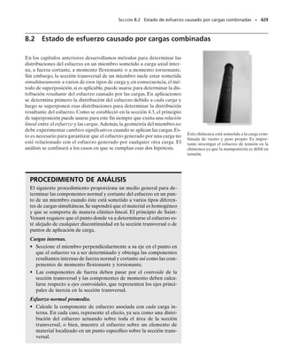 390 • CAPÍTULO 7 Esfuerzo cortante transversal
7-23. La viga de madera va a ser rebajada en sus extremos,
tal como se muestra.Cuando la viga soporta la carga mostra-
da, determine la profundidad d más pequeña de la viga en
el recorte si el esfuerzo cortante permisible perm  450 lb-
/pulg2
. La viga tiene un ancho de 8 pulg.
*7-24. La viga está hecha con tres tablones pegados en-
tre sí en A y B. Si está sometida a la carga mostrada, de-
termine el esfuerzo cortante desarrollado en las juntas del
pegamento en la sección a-a. Los soportes en C y D ejer-
cen sólo reacciones verticales sobre la viga.
7-25. La viga está hecha con tres tablones pegados entre
sí en A y B. Si está sometida a la carga mostrada, determi-
ne el esfuerzo cortante máximo desarrollado en las juntas
unidas por el pegamento. Los soportes en C y D ejercen
sólo reacciones verticales sobre la viga.
7-26. La viga está hecha con tres tablones pegados entre
sí en A y B. Si está sometida a la carga mostrada, determi-
ne la fuerza cortante vertical máxima resistida por el patín
superior de la viga.Los soportes en C y D ejercen sólo reac-
ciones verticales sobre la viga.
*7-28. Los durmientes de ferrocarril deben diseñarse
para resistir grandes cargas cortantes. Si el durmiente está
sometido a las cargas de 34 klb y se supone una reacción uni-
formemente distribuida del suelo,determine la intensidad
w requerida por equilibrio y calcule el esfuerzo cortante
máximo en la sección a-a que se localiza justo a la izquier-
da del riel derecho.
7-27. Determine la longitud de la viga en voladizo de
manera que el esfuerzo de flexión máximo en la viga sea
equivalente al esfuerzo cortante máximo. Comente sobre
la validez de sus resultados.
P
L
h
b
Prob. 7-27
2500 lb
5000 lb
2500 lb
4 pies
12 pulg
d
6 pies 6 pies 4 pies
Prob. 7-23
4 pies
5 klb
2 pulg
a
a
5 klb 5 klb
3 pies 4 pies
1.5 pies1.5 pies
C D
A
B
8 pulg
1.5 pulg
1.5 pulg
6 pulg
Probs. 7-24/25/26
1.5 pies 1.5 pies
3 pies
8 pulg
6 pulg
a
a
w
34 klb 34 klb
Prob. 7-28
07-Hibbeler 31/8/56 3:34 AM Página 390
 