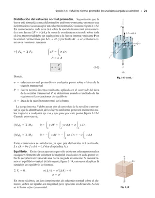 Esfuerzo normal. La intensidad de fuerza, o fuerza por área unitaria,
actuando normalmente a A se define como el esfuerzo normal, (sigma).
Como Fz es normal al área, entonces,
(1-4)
Si la fuerza o esfuerzo normal “jala” al elemento de área A como se
muestra en la figura 1-10a, se le llama esfuerzo de tensión, mientras que si
“empuja” a A se le llama esfuerzo de compresión.
Esfuerzo cortante. La intensidad de fuerza, o fuerza por área unita-
ria, actuando tangente a A se llama esfuerzo cortante,  (tau). Aquí te-
nemos las componentes de esfuerzo cortante,
(1-5)
El subíndice z en z se usa para indicar la dirección de la línea normal
hacia fuera, que especifica la orientación del área A, figura 1-11. Para
las componentes del esfuerzo cortante,zx y zy,se usan dos subíndices.El
eje z especifica la orientación del área, y x y y se refieren a los ejes coor-
denados en cuya dirección actúan los esfuerzos cortantes.
Estado general de esfuerzo. Si el cuerpo es adicionalmente seccio-
nado por planos paralelos al plano x-z, figura 1-10b, y al plano y-z, figura
1-10c, podemos entonces “separar” un elemento cúbico de volumen de
material que representa el estado de esfuerzo que actúa alrededor del pun-
to escogido en el cuerpo,figura 1-12.Este estado de esfuerzo es caracteri-
zado por tres componentes que actúan sobre cada cara del elemento.Esas
componentes de esfuerzo describen el estado de esfuerzo en el punto só-
lo para el elemento orientado a lo largo de los ejes x, y, z.Si el cuerpo fue-
se seccionado en un cubo con otra orientación, el estado de esfuerzo se
definiría usando un conjunto diferente de componentes de esfuerzo.
Unidades. En el sistema SI, las magnitudes de los esfuerzos normal y
cortante se especifican en las unidades básicas de newtons por metro
cuadrado (N/m2
). Esta unidad, llamada pascal (1 Pa  1 N/m2
) es algo
pequeña y en trabajos de ingeniería se usan prefijos como kilo- (103
),sim-
bolizado por, mega- (106
), simbolizado por M o giga- (109
), simbolizado
por G, para representar valores mayores del esfuerzo.* De la misma ma-
nera, en el sistema inglés de unidades, los ingenieros por lo regular expre-
san el esfuerzo en libras por pulgada cuadrada (psi) o en kilolibras por
pulgada cuadrada (ksi), donde 1 kilolibra (kip)  1000 lb.
tzy = lim
¢A:0
¢Fy
¢A
tzx = lim
¢A:0
¢Fx
¢A
sz = lim
¢A:0
¢Fz
¢A
SECCIÓN 1.3 Esfuerzo • 23
z
zy
zx
x y
z
Fig. 1-11
x
y
z
z
σ
zx
zy
yz
yx
xz
x
σ xy
y
σ
Fig. 1-12
lím
lím
lím
*Algunas veces el esfuerzo se expresa en unidades de N/mm2
, donde 1 mm  10
3
m.
Sin embargo, en el sistema SI no se permiten prefijos en el denominador de una fracción
y por tanto es mejor usar el equivalente 1 N/mm2
 1 MN/m2
 1 MPa.
01-Hibbeler 28/8/56 5:05 AM Página 23
 