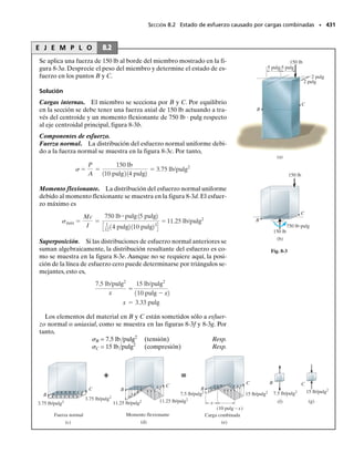 A veces,en la práctica de la ingeniería los miembros se“arman”con varias
partes a fin de lograr una mayor resistencia a las cargas. En la figura 7-13
se muestran algunos ejemplos. Si las cargas provocan que los miembros se
flexionen,probablemente se requieran sujetadores tales como clavos,per-
nos, soldadura o pegamento, a fin de evitar que las partes componentes
se deslicen una con respecto a la otra, figura 7-2. Para diseñar estos suje-
tadores es necesario conocer la fuerza cortante que ha de ser resistida por
el sujetador a lo largo de la longitud del miembro. Esta carga, cuando se
mide como fuerza por unidad de longitud, se denomina flujo cortante q.*
La magnitud del flujo cortante a lo largo de cualquier sección longitu-
dinal de una viga se puede obtener mediante un desarrollo similar al que
se utilizó para hallar el esfuerzo cortante en la viga. Para mostrarlo, se
considerará la determinación del flujo cortante a lo largo de la junta don-
de la parte compuesta en la figura 7-14a se conecta al patín de la viga.Co-
mo se muestra en la figura 7-14b, tres fuerzas horizontales deben actuar
sobre esta parte. Dos de esas fuerzas, F y F  dF, son desarrolladas por
esfuerzos normales generados por los momentos M y M  dM,respectiva-
mente. La tercera, que por equilibrio es igual a dF, actúa en la junta y tie-
ne que ser soportada por el sujetador. Si se tiene en cuenta que dF es el
resultado de dM, entonces, del mismo modo que en el caso de la fórmula
del cortante, ecuación 7-1, tenemos:
La integral representa a Q, es decir, el momento del área sombreada A
en la figura 7-14b respecto al eje neutro de la sección transversal. Como
el segmento tiene una longitud dx, el flujo cortante, o fuerza por unidad
de longitud a lo largo de la viga, es q  dF/dx. Por consiguiente, dividiendo
ambos miembros por dx y viendo que V  dM/dx, ecuación 6-2, se pue-
de escribir:
(7-6)
Aquí,
q  flujo cortante, medido como fuerza por unidad de longitud a lo lar-
go de la viga
V  fuerza cortante interna resultante,determinada con el método de las
secciones y las ecuaciones de equilibrio
I  momento de inercia de toda la sección transversal calculado con res-
pecto al eje neutro
Q  ∫A y dA  y
A, donde A es el área de la sección transversal del
segmento conectado a la viga en la junta donde el flujo cortante ha
de ser calculado y y
 es la distancia del eje neutro al centroide de A
392 • CAPÍTULO 7 Esfuerzo cortante transversal
*El significado de la palabra “flujo” se entenderá plenamente cuando estudiemos la sec-
ción 7.5.
7.4 Flujo cortante en miembros compuestos
dF =
dM
I A
y dA
q =
VQ
I
Fig. 7-13
07-Hibbeler 31/8/56 3:34 AM Página 392
 