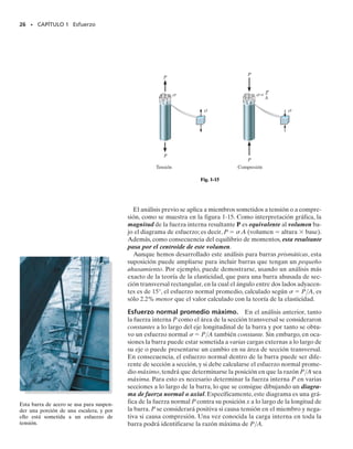 1.4 Esfuerzo normal promedio en una barra cargada axialmente
24 • CAPÍTULO 1 Esfuerzo
Con frecuencia, los miembros estructurales o mecánicos se fabrican lar-
gos y delgados.Asimismo,son sometidos a cargas axiales que normalmen-
te se aplican a los extremos del miembro.Miembros de armaduras,barras
colgantes y pernos son ejemplos típicos. En esta sección determinaremos
la distribución del esfuerzo promedio que actúa sobre la sección transver-
sal de una barra cargada axialmente como la mostrada en la figura 1-13a,
que tiene una forma general. Esta sección define el área de la sección
transversal de la barra y como todas esas secciones transversales son igua-
les, a la barra se le llama barra prismática. Si despreciamos el peso de la
barra y la seccionamos como se indica en la figura 1-13b, entonces, por
equilibrio del segmento inferior,la fuerza interna resultante que actúa so-
bre la sección transversal debe ser igual en magnitud, opuesta en sentido
y colineal con la fuerza externa que actúa en el fondo de la barra.
Suposiciones. Antes de determinar la distribución de esfuerzo prome-
dio que actúa sobre el área transversal de la barra, es necesario hacer dos
hipótesis simplificatorias relativas a la descripción del material y a la apli-
cación específica de la carga.
1. Es necesario que la barra permanezca recta antes y después de que
se aplica la carga, y también, la sección transversal debe permane-
cer plana durante la deformación, esto es, durante el tiempo que la
barra cambia de volumen y forma. Si esto ocurre, entonces las líneas
horizontales y verticales de una retícula inscrita sobre la barra se
deformarán uniformemente cuando la barra esté sometida a la carga,
figura 1-13c. No consideraremos aquí regiones cercanas a los extre-
mos de la barra, donde la aplicación de las cargas externas puede
ocasionar distorsiones localizadas. En cambio, nos fijaremos sólo en
la distribución del esfuerzo dentro de la porción media de la barra.
2. Para que la barra experimente una deformación uniforme, es nece-
sario que P se aplique a lo largo del eje centroidal de la sección
transversal y que el material sea homogéneo e isotrópico. Un ma-
terial homogéneo tiene las mismas propiedades físicas y mecánicas
en todo su volumen, y un material isotrópico tiene esas mismas
propiedades en todas direcciones. Muchos materiales de la ingenie-
ría pueden considerarse homogéneos e isotrópicos. Por ejemplo, el
acero contiene miles de cristales orientados al azar en cada milíme-
tro cúbico de su volumen, y como en la mayoría de las aplicaciones
este material tiene un tamaño físico que es mucho mayor que un
solo cristal, la suposición anterior relativa a la composición del ma-
terial es bastante realista. Sin embargo, debe mencionarse que el
acero puede volverse anisotrópico por medio del laminado en frío,
esto es, laminado o forjado a temperaturas subcríticas. Los mate-
riales anisotrópicos tienen propiedades diferentes en direcciones
diferentes, y aunque éste sea el caso, si la anisotropía se orienta a
lo largo del eje de la barra, entonces la barra se deformará unifor-
memente cuando sea sometida a una carga axial. Por ejemplo, la
madera, debido a sus granos o fibras, es un material que es homo-
géneo y anisotrópico, por lo que es adecuado para el siguiente aná-
lisis.
P
P
Fuerza externa
Área de la sección
transversal
Fuerza interna
(b)
P
P
(a)
(c)
Región de
deformación
uniforme de
la barra
P
P









Fig. 1-13
01-Hibbeler 28/8/56 5:05 AM Página 24
 