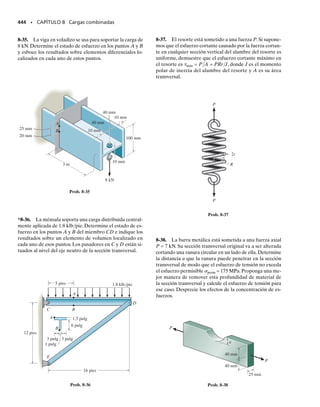 En el análisis anterior se observan tres puntos importantes. Primero, el
valor de q cambia a lo largo de la sección transversal, puesto que Q será
diferente para cada segmento de área A para el cual se calcula.En particu-
lar, q variará linealmente a lo largo de segmentos (patines) perpendicula-
res a la dirección de V, y parabólicamente a lo largo de segmentos (alma)
inclinados o paralelos a V.Segundo,q siempre actuará paralelamente a las
paredes del miembro, puesto que la sección en la cual se calcula q se escoge
perpendicular a las paredes. Y tercero, el sentido direccional de q es tal
que el cortante parece “fluir” a través de la sección transversal, hacia el
interior en el patín superior de la viga, “combinándose” y luego “fluyen-
do” hacia abajo por el alma, en vista de que debe contribuir a la fuerza
cortante V, y en seguida separándose y “fluyendo” hacia afuera en el pa-
tín inferior. Si se es capaz de “visualizar” este “flujo”, esto proporcionará
un método fácil para establecer no sólo la dirección de q, sino también la
dirección correspondiente de . En la figura 7-21 se muestran otros ejem-
plos de cómo q se dirige a lo largo de segmentos de miembros de pared
delgada. En todos los casos, la simetría prevalece respecto a un eje coli-
neal con V, y en consecuencia, q “fluye” en una dirección tal que propor-
cionará las componentes necesarias de fuerza vertical equivalentes a V y
además también cumplirá con los requisitos de equilibrio de fuerzas ho-
rizontales en la sección transversal.
404 • CAPÍTULO 7 Esfuerzo cortante transversal
PUNTOS IMPORTANTES
• Si un miembro está hecho con segmentos de pared delgada, sólo
el flujo cortante paralelo a las paredes del miembro es importante.
• El flujo cortante varía linealmente a lo largo de segmentos que
son perpendiculares a la dirección de la fuerza cortante V.
• El flujo cortante varía parabólicamente a lo largo de segmentos
que están inclinados o son paralelos a la dirección de la fuerza
cortante V.
• En la sección transversal, el cortante “fluye” a lo largo de los seg-
mentos de manera que él contribuye a la fuerza cortante V y sa-
tisface el equilibrio de fuerzas horizontales y verticales.
V
V
V
Flujo cortante q
V
Fig. 7-21
07-Hibbeler 31/8/56 3:34 AM Página 404
 