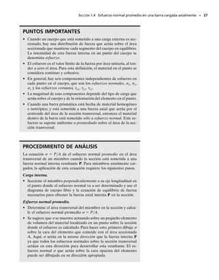 Distribución del esfuerzo normal promedio. Suponiendo que la
barra está sometida a una deformación uniforme constante, entonces esta
deformación es causada por un esfuerzo normal  constante,figura 1-13d.
En consecuencia, cada área A sobre la sección transversal está someti-
da a una fuerza F   A,y la suma de esas fuerzas actuando sobre toda
el área transversal debe ser equivalente a la fuerza interna resultante P en
la sección. Si hacemos que A → dA y por tanto F → dF, entonces co-
mo  es constante, tenemos
(1-6)
Donde,
  esfuerzo normal promedio en cualquier punto sobre el área de la
sección transversal
P  fuerza normal interna resultante, aplicada en el centroide del área
de la sección transversal. P se determina usando el método de las
secciones y las ecuaciones de equilibrio
A  área de la sección transversal de la barra
La carga interna P debe pasar por el centroide de la sección transver-
sal ya que la distribución del esfuerzo uniforme generará momentos nu-
los respecto a cualquier eje x o y que pase por este punto, figura 1-13d.
Cuando esto ocurre,
Estas ecuaciones se satisfacen, ya que por definición del centroide,
 y dA  0 y  x dA  0. (Vea el apéndice A.)
Equilibrio. Debería ser aparente que sólo existe un esfuerzo normal en
cualquier elemento de volumen de material localizado en cada punto so-
bre la sección transversal de una barra cargada axialmente. Si considera-
mos el equilibrio vertical del elemento, figura 1-14, entonces al aplicar la
ecuación de equilibrio de fuerzas,
En otras palabras, las dos componentes de esfuerzo normal sobre el ele-
mento deben ser iguales en magnitud pero opuestas en dirección.A éste
se le llama esfuerzo uniaxial.
s = s¿
s1¢A2 - s¿1¢A2 = 0
© Fz = 0;
0 = - A
x dF = - A
xs dA = -sA
x dA
1MR2y = © My;
0 = A
y dF = A
ys dA = sA
y dA
1MR2x = © Mx;
s =
P
A
P = s A
dF = A
s dA
+qFRz = © Fz;
SECCIÓN 1.4 Esfuerzo normal promedio en una barra cargada axialmente • 25
(d)
P
F
∆ = ∆
σ A
P
y
x
x
z
σ
y
A
∆
Fig. 1-13 (cont.)
Fig. 1-14
01-Hibbeler 28/8/56 5:05 AM Página 25
 