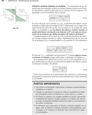 Recipientes cilíndricos. Considere que el recipiente cilíndrico tiene
un espesor de pared t y un radio interior r como se muestra en la figura
8-la.Dentro del recipiente,a causa de un gas o fluido de peso insignifican-
te, se desarrolla una presión manométrica p. Debido a la uniformidad de
esta carga, un elemento del recipiente suficientemente alejado del extre-
mo y orientado como se muestra, está sometido a los esfuerzos normales
1 en la dirección anular o circunferencial y 2 en la dirección longitu-
dinal o axial. Estas dos componentes de esfuerzo ejercen tensión sobre
el material. Queremos determinar la magnitud de cada una de esas com-
ponentes en términos de la geometría del recipiente y de la presión inter-
na. Para hacer esto, usamos el método de las secciones y aplicamos las
ecuaciones de equilibrio de fuerzas.
Para el esfuerzo anular, considere que el recipiente es seccionado por
los planos a, b y c. En la figura 8-1b se muestra un diagrama de cuerpo li-
bre del segmento posterior junto con el gas o fluido que contiene. En es-
ta figura se muestran sólo las cargas en la dirección x. Estas cargas se de-
sarrollan por el esfuerzo circunferencial uniforme 1, que actúa a través
de la pared del recipiente y la presión que actúa sobre la cara vertical del
gas o fluido seccionado. Para el equilibrio en la dirección x se requiere:
∑Fx = 0; 2[1(t dy)]  p(2r dy)  0
(8-1)
Para obtener el esfuerzo longitudinal 2, consideraremos la porción iz-
quierda de la sección b del cilindro, figura 8-1a. Como se muestra en la fi-
gura 8-lc, 2 actúa uniformemente a través de la pared y p actúa sobre la
sección de gas o fluido. Como el radio medio es aproximadamente igual
al radio interior del recipiente, el equilibrio en la dirección y requiere:
∑Fy = 0; 2(2rt) – p(r2
) = 0
(8-2)
En las ecuaciones anteriores,
1, 2  esfuerzo normal en las direcciones circunferencial y longitudi-
nal, respectivamente. Se supone que son constantes a través de
la pared del cilindro y que someten el material a tensión
p  presión manométrica interna desarrollada por el gas o fluido
contenido
r  radio interior del cilindro
t  espesor de la pared (r/t  10)
424 • CAPÍTULO 8 Cargas combinadas
(a)
z
y
b a c
x
t
r
σ2
σ1
t
dy
2 r
t
σ1
σ1
p
(b)
t
σ2
(c)
p
r
s2 =
pr
2t
s1 =
pr
t
Fig. 8.1
08-Hibbeler 31/8/56 3:38 AM Página 424
 