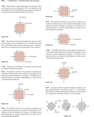 Fuerza normal.
La fuerza normal interna es generada por una distribución uniforme
del esfuerzo normal determinado por la ecuación  = P/A.
Fuerza cortante.
La fuerza cortante interna en un miembro sometido a flexión es ge-
nerada por una distribución del esfuerzo cortante determinado por
la fórmula del cortante 
 = VQ/It. Sin embargo, debe tenerse un cui-
dado especial al aplicar esta ecuación, como se hizo ver en la sección
7.3.
Momento flexionante.
En miembros rectos,el momento flexionante interno es generado por
una distribución del esfuerzo normal que varía linealmente de cero
en el eje neutro a un máximo en la superficie exterior del miembro.
La distribución del esfuerzo es determinada por la fórmula de la fle-
xión  = My/I. Si el miembro es curvo, la distribución del esfuerzo
no es lineal y es determinada por  = My/[Ae(R – y)].
Momento torsionante.
En flechas y tubos circulares el momento interno torsionante es gene-
rado por una distribución del esfuerzo cortante que varía linealmente
de cero en el eje central de la flecha a un máximo en la superficie exte-
rior de la flecha. La distribución del esfuerzo cortante es determinada
por la fórmula de la torsión 
 = T/J. Si el miembro es un tubo de pa-
red delgada cerrada, use 
 = T/2Amt.
Recipientes a presión de pared delgada.
Si el recipiente es un cilindro de pared delgada, la presión interior p
ocasionará un estado biaxial de esfuerzo en el material donde la com-
ponente circunferencial del esfuerzo es 1 = pr/t y la componente lon-
gitudinal del esfuerzo es 2 = pr/2t. Si el recipiente es una esfera de
pared delgada, entonces el estado biaxial de esfuerzo está represen-
tado por dos componentes equivalentes, cada una de magnitud 2 =
pr/2t.
Superposición.
• Una vez que se han calculado las componentes normal y cortante
del esfuerzo para cada caso de carga, use el principio de superpo-
sición y determine las componentes resultantes normal y cortante
del esfuerzo.
• Represente los resultados sobre un elemento de material locali-
zado en el punto o muestre los resultados como una distribución
del esfuerzo actuando sobre la sección transversal del miembro.
430 • CAPÍTULO 8 Cargas combinadas
Los problemas en esta sección, que implican cargas combinadas, sirven
como un repaso básico de la aplicación de muchas de las importantes ecua-
ciones de esfuerzo estudiadas antes. Un pleno entendimiento de cómo se
aplican esas ecuaciones, tal como se indicó en los capítulos previos, es ne-
cesario para poder resolver con éxito los problemas al final de esta sec-
ción. Los siguientes ejemplos deben estudiarse cuidadosamente antes de
proceder a resolver los problemas.
08-Hibbeler 31/8/56 3:38 AM Página 430
 