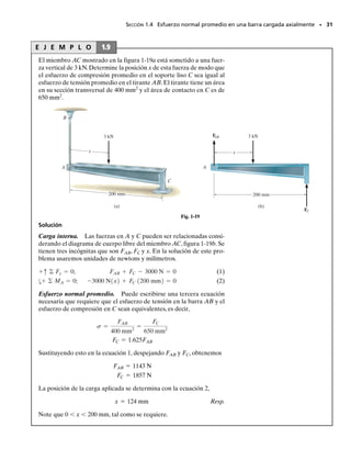 Solución
Carga interna. Debemos primero determinar la fuerza axial en cada
barra. En la figura 1-17b se muestra un diagrama de cuerpo libre de la
lámpara.Aplicando las ecuaciones de equilibrio de fuerzas,obtenemos
Por la tercera ley de Newton, la acción es igual pero opuesta a la reac-
ción, estas fuerzas someten a las barras a tensión en toda su longitud.
Esfuerzo normal promedio. Aplicando la ecuación 1-6, tenemos
Resp.
Resp.
La distribución del esfuerzo normal promedio que actúa sobre una
sección transversal de la barra AB se muestra en la figura 1-17c, y en
un punto sobre esta sección transversal, un elemento de material está
esforzado como se muestra en la figura 1.17d.
sBA =
FBA
ABA
=
632.4 N
p10.005 m22
= 8.05 MPa
sBC =
FBC
ABC
=
395.2 N
p10.004 m22
= 7.86 MPa
FBC = 395.2 N, FBA = 632.4 N
FBCA3
5 B + FBA sin 60° - 784.8 N = 0
+q© Fy = 0;
FBCA4
5 B - FBA cos 60° = 0
:
+ © Fx = 0;
E J E M P L O 1.7
La lámpara de 80 kg está soportada por dos barras AB y BC como se
muestra en la figura 1-17a.Si AB tiene un diámetro de 10 mm y BC tie-
ne un diámetro de 8 mm, determine el esfuerzo normal promedio en
cada barra.
SECCIÓN 1.4 Esfuerzo normal promedio en una barra cargada axialmente • 29
sen 60°
(b)
60°
FBA FBC
y
x
80(9.81) = 784.8 N
B
3
4
5
A
60° B
C
3
4
5
(a)
Fig. 1-17
632.4 N
8.05 MPa
8.05 MPa
(c)
(d)
01-Hibbeler 28/8/56 5:05 AM Página 29
 