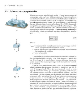 E J E M P L O 1.8
La pieza fundida mostrada en la figura 1-18a está hecha de acero con
peso específico de 	ac  490 lb/pie3
.Determine el esfuerzo de compre-
sión promedio que actúa en los puntos A y B.
30 • CAPÍTULO 1 Esfuerzo
0.75 pie
0.75 pie
2.75 pies
y
z
x
(a)
A
B
0.75 pie
0.4 pie
Fig. 1-18
2.75 pies
(b)
A
P
(c)
9.36 lb/pulg2
B
Wac
Solución
Carga interna. En la figura 1-18b se muestra un diagrama de cuerpo
libre del segmento superior de la pieza fundida donde la sección pasa
por los puntos A y B.El peso de este segmento es Wac  	acVac.La fuer-
za axial interna P en la sección es entonces
Esfuerzo de compresión promedio. El área transversal en la sección
es A  
(0.75 pie)2
, y el esfuerzo de compresión promedio es en-
tonces
Resp.
El esfuerzo mostrado en el elemento de volumen de material en la
figura 1-18c es representativo de las condiciones en A o B. Note que
este esfuerzo actúa hacia arriba sobre el fondo o cara sombreada del
elemento ya que esta cara forma parte del área de la superficie del fon-
do de la sección cortada, y sobre esta superficie, la fuerza interna re-
sultante P empuja hacia arriba.
P = 2381 lb
P - 1490 lbpie3
212.75 pies2p10.75 pie22
= 0
P - Wac = 0
+q Fz = 0;
=9.36 lbpulg2
=1347.5 lbpie2
=1347.5 lbpie2
11 pie2
144 pulg2
2
s=
P
A
=
2381 lb
p10.75 pie22
01-Hibbeler 28/8/56 5:05 AM Página 30
 