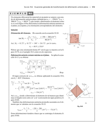 453
Transformación de esfuerzo
En este capítulo mostraremos cómo transformar los componentes del esfuerzo que
están asociados a determinado sistema de coordenadas, en componentes asociados
con un sistemas de coordenadas que tiene una orientación diferente.Una vez estable-
cidas las ecuaciones de transformación necesarias,podremos obtener el esfuerzo nor-
mal máximo y el esfuerzo cortante máximo,en un punto,y determinar la orientación
de los elementos sobre los que actúan. La transformación de esfuerzo plano se des-
cribirá en la primera parte del capítulo, porque esta condición es la más común en la
práctica de la ingeniería.Al final del capítulo describiremos un método para determi-
nar el esfuerzo cortante máximo absoluto en un punto, cuando el material se somete
a estados de esfuerzo tanto plano como tridimensional.
C A P Í T U L O
9
OBJETIVOS DEL CAPÍTULO
9.1 Transformación del esfuerzo plano
En la sección 1.3 se demostró que el estado general de esfuerzo en un
punto se caracteriza por seis componentes independientes, de esfuerzo
normal y cortante, que actúan sobre las caras de un elemento de material
ubicado en el punto, figura 9-1a. Sin embargo, este estado de esfuerzo no
se encuentra con frecuencia en la práctica de la ingeniería. En lugar de
ello,los ingenieros hacen aproximaciones o simplificaciones,con frecuen-
cia, de las cargas sobre un cuerpo, para que el esfuerzo producido en un
miembro estructural o un elemento mecánico se pueda analizar en un so-
lo plano. Cuando se da este caso, se dice que el máterial está sujeto a un
esfuerzo plano, figura 9-1b. Por ejemplo, si no hay carga sobre la superfi-
cie de un cuerpo,entonces los componentes de esfuerzo normal y cortante
serán cero en la cara de un elemento que esté en la superficie. En conse-
cuencia, los componentes de esfuerzo correspondientes, en la cara opues-
ta, también serán cero, por lo que el material en el punto estará sometido
a esfuerzo plano.
 