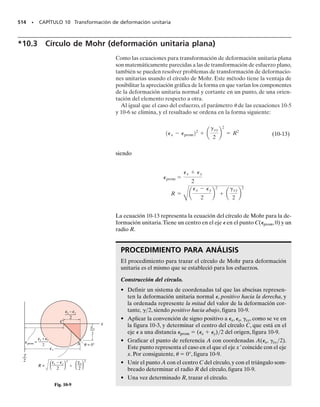 Entonces, el estado general de esfuerzo plano se representa por una
combinación de dos componentes de esfuerzo normal, x y y, y un com-
ponente de esfuerzo cortante, xy, que actúan sobre cuatro caras del ele-
mento. Por comodidad, en este texto veremos este estado de esfuerzo en
el plano x-y, figura 9.1c. Tenga en cuenta que si el estado de esfuerzo
en un punto se define con los tres componentes de esfuerzo que se mues-
tran en el elemento de la figura 9-2a, entonces un elemento que tenga una
orientación distinta, como el de la figura 9-2b, estará sujeto a tres compo-
nentes distintas de esfuerzo. En otras palabras, el estado de esfuerzo plano
en el punto se representa en forma única por tres componentes que actúan
sobre un elemento que tenga una orientación específica en el punto.
En esta sección,usando ejemplos numéricos,demostraremos cómo trans-
formar los componentes de esfuerzo de una orientación de elemento a un
elemento que tenga orientación distinta. Esto es, si el estado de esfuerzo
se define por los componentes x, y, xy, orientados a lo largo de los ejes
x, y, figura 9-2a, mostraremos cómo obtener los componentes x′, y′, x′y′,
orientados a lo largo de los ejes x,y,figura 9-2b,de modo que representen
el mismo estado de esfuerzo en el punto. Es como conocer dos compo-
nentes de fuerza, por ejemplo Fx y Fy, dirigidas a lo largo de los ejes x, y,
que producen una fuerza resultante FR, y tratar entonces de determinar
los componentes de esa fuerza Fx y Fy con la dirección de los ejes x, y,
para que produzcan la misma fuerza resultante. Sin embargo, la transfor-
mación de componentes de esfuerzo es más difícil que la de componentes
de fuerza, porque para el esfuerzo la transformación debe tener en cuen-
ta la magnitud y la dirección de cada componente de esfuerzo, y también
la orientación del área sobre la que actúa cada componente.En el caso de la
fuerza, la transformación sólo debe tener en cuenta la magnitud y la di-
rección de sus componentes.
454 • CAPÍTULO 9 Transformación de esfuerzo
σy
σx
(a)
xy
y
x
σy
σ
θ
x
(b)
xy
=
y
x
Fig. 9-2
σy
σx
Esfuerzo plano
(vista en dos dimensiones)
(c)
xy
σz
xz yz
yz
xy
xy
xz
σx
σy
Estado general de esfuerzo
(a)
xy
xy
σx
σy
Esfuerzo plano
(b)
Fig. 9-1
 