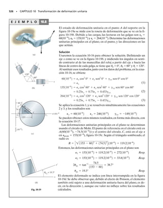 E J E M P L O 9.4
Cuando se aplica la carga axial P a la barra de la figura 9-12a, produce
un esfuerzo de tensión en el material. Determinar a) el esfuerzo prin-
cipal, y b) el esfuerzo cortante máximo en el plano, y el esfuerzo nor-
mal promedio asociado.
Solución
De acuerdo con la convención de signos establecida,
x 	  y 	 0 xy 	 0
Esfuerzo principal. Por observación visual,el elemento orientado co-
mo se ve en la figura 9-12a ilustra una condición de esfuerzo principal,
porque no hay esfuerzo cortante actuando sobre este elemento. Esto
también se puede demostrar por sustitución directa de los valores an-
teriores en las ecuaciones 9-4 y 9-5.Así,
1 	  2 	 0 Resp.
Como se ha visto, con experimentos, que el esfuerzo normal hace que
fallen los materiales frágiles, entonces, si la barra está hecha de mate-
rial frágil, como hierro colado, causará la falla que se ve en la foto ad-
junta.
Esfuerzo cortante máximo en el plano. Al aplicar las ecuaciones
9-6, 9-7 y 9-8, se obtiene
466 • CAPÍTULO 9 Transformación de esfuerzo
Para determinar la orientación correcta del elemento,se aplica la ecua-
ción 9-2.
Este esfuerzo cortante negativo actúa sobre la cara x, en la dirección
de y negativa, como se ve en la figura 9-12b.
Si la barra se hace de un material dúctil, como acero suave, entonces
el esfuerzo cortante la hará fallar cuando se someta a tensión. Esto se
puede ver en la foto adjunta, donde en la región del encuellamiento, el
esfuerzo cortante ha causado “deslizamientos” a lo largo de las fronte-
ras cristalinas del acero, y causado una falla plana que ha formado un
cono alrededor de la barra,orientado a unos 45°,como se calculó arriba.
Resp.
Resp.
.
sprom =
sx + sy
2
=
s + 0
2
=
s
2
t máx
en plano
=
B
a
sx - sy
2
b
2
+ txy
2
=
B
a
s - 0
2
b
2
+ 1022
= ;
s
2
us2
= 135°
us1
= 45°,
tan 2us =
-1sx - sy22
txy
=
-1s - 022
0
;
tx′y′=
-
sx-sy
2
sen 2u
+txy cos 2u=
-
s-0
2
sen 90°
+0=
-
s
2
(a)
P
P
(b)
45°
x
x
y
prom =
σ σ
_
2
prom =
σ σ
_
2
máx
en el plano
σ
_
2
=
Fig. 9-12
 