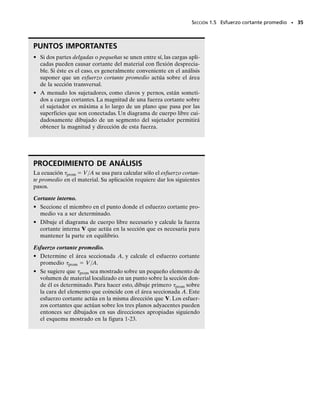 Cortante simple. Las juntas de acero y madera mostradas en las figu-
ras 1-21a y 1-21c,respectivamente,son ejemplos de conexiones en cortan-
te simple y se conocen como juntas traslapadas. Supondremos aquí que
los miembros son delgados y que la tuerca en la figura 1-21a no está de-
masiado apretada de modo que la fricción entre los miembros puede des-
preciarse.Pasando una sección entre los miembros se obtienen los diagra-
mas de cuerpo libre mostrados en las figuras 1-21b y 1-21d. Como los
miembros son delgados, podemos despreciar el momento generado por
la fuerza F. Entonces, por equilibrio, el área de la sección transversal del
perno en la figura 1-21b y la superficie de contacto entre los miembros en
la figura 1-21d están sometidos sólo a una fuerza cortanteV  F.Esta fuer-
za se usa en la ecuación 1-7 para determinar el esfuerzo cortante prome-
dio que actúa en la sección de la figura 1-21d.
Cortante doble. Cuando la junta se construye como se muestra en la
figura 1-22a o 1-22c, deben considerarse dos superficies cortantes. Ese ti-
po de conexiones se llaman juntas traslapadas dobles. Si pasamos una sec-
ción entre cada uno de los miembros, los diagramas de cuerpo libre del
miembro central son como se muestra en las figuras 1-22b y 1-22d.Tene-
mos aquí una condición de cortante doble. En consecuencia, una fuerza
cortante V  F/2 actúa sobre cada área seccionada y esta fuerza cortan-
te debe considerarse al aplicar perm  V/A.
SECCIÓN 1.5 Esfuerzo cortante promedio • 33
F
F
(a)
F
(b)
=F
V
F
(c)
F
(d)
=F
V
F
Fig. 1-21
F
(d)
=
V F
––
2
=
V F
––
2
F
(c)
F
––
2
F
––
2
F
(b)
=
V F
––
2
=
V F
––
2
F
(a)
F
––
2
F
––
2
Fig. 1-22
El pasador en este tractor está sometido a
cortante doble.
01-Hibbeler 28/8/56 5:06 AM Página 33
 