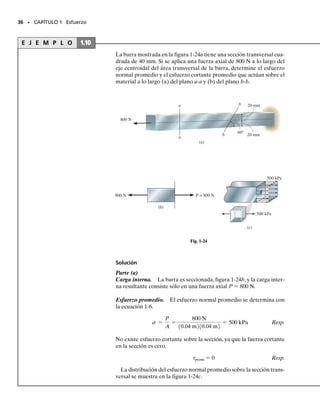 Equilibrio. Consideremos un elemento de volumen de material toma-
do en un punto localizado sobre la superficie de cualquier área seccionada
sobre la que actúa el esfuerzo cortante promedio, figura 1-23a. Si consi-
deramos el equilibrio de fuerzas en la dirección y, entonces
fuerza
| |
esfuerzo área
| | | |
De manera similar, el equilibrio de fuerzas en la dirección z nos da yz 
′
yz. Finalmente, tomando momentos respecto al eje x,
momento
| |
fuerza brazo
| |
esfuerzo área
| | | | | |
por lo que
En otras palabras, el equilibrio de fuerzas y momentos requiere que el
esfuerzo cortante que actúa sobre la cara superior del elemento,esté acom-
pañado por esfuerzos cortantes actuando sobre las otras tres caras, figu-
ra 1-23b. Aquí, todos los cuatro esfuerzos cortantes deben tener igual
magnitud y estar dirigidos hacia o alejándose uno de otro en caras con
un borde común.A esto se le llama propiedad complementaria del cortan-
te, y bajo las condiciones mostradas en la figura 1-23, el material está so-
metido a cortante puro.
Aunque hemos considerado aquí un caso de cortante simple causado
por la acción directa de una carga, en capítulos posteriores veremos que
el esfuerzo cortante puede también generarse indirectamente por la ac-
ción de otros tipos de cargas.
tzy = tœ
zy = tyz = tœ
yz = t
tzy = tyz
-tzy1¢x ¢y2 ¢z + tyz1¢x ¢z2 ¢y = 0
© Mx = 0;
tzy = tœ
zy
tzy1¢x ¢y2 - tœ
zy ¢x ¢y = 0
© Fy = 0;
34 • CAPÍTULO 1 Esfuerzo
Cortante puro
=
Plano de la sección
x
y
z
yz
yz
zy
y
x
z
¿
Fig. 1-23
01-Hibbeler 28/8/56 5:06 AM Página 34
 