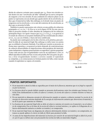 Como las vigas resisten cargas tanto de cortante interno como de momen-
tos, el análisis de esfuerzos en una viga requiere aplicar las fórmulas de
cortante y de flexión.Aquí se describirán los resultados generales que se
obtienen al aplicar esas ecuaciones a varios puntos de una viga en voladi-
zo con sección transversal rectangular y que sostiene una carga P en su
extremo, figura 9-24a.
En general, en un corte arbitrario a-a en algún punto del eje x de la vi-
ga, figura 9-24b, se desarrollan el cortante interno V y el momento M pa-
ra una distribución parabólica del esfuerzo cortante, y una distribución li-
neal del esfuerzo normal, figura 9-24c. El resultado es que los esfuerzos
que actúan sobre elementos ubicados en los puntos 1 a 5 sólo están suje-
tos al esfuerzo normal máximo, mientras que el elemento 3, que está en el
eje neutro,sólo está sujeto al esfuerzo cortante máximo.Los elementos in-
termedios 2 y 4 resisten esfuerzos normales y cortantes al mismo tiempo.
En cada caso, se puede transformar el estado de esfuerzos para cono-
cer los esfuerzos principales, usando ya sea las ecuaciones de transforma-
ción de esfuerzo o el círculo de Mohr. Los resultados se ven en la figura
9-24e. En este caso, cada elemento sucesivo, de 1 a 5, tiene una orienta-
ción contraria a las manecillas del reloj.En forma específica,y en relación
con el elemento 1 que se considera estar en la posición de 0°, el elemento
3 está orientado a 45°, y el elemento 5 está orientado a 90°. También, el
esfuerzo máximo de tensión que actúa sobre las caras verticales del ele-
mento 1 se vuelve más pequeño que el que actúa sobre las caras corres-
pondientes de cada uno de los elementos siguientes, hasta que es cero en
las caras horizontales del elemento 5. En forma parecida, el esfuerzo má-
ximo de compresión sobre las caras verticales del elemento 5 se reduce a
cero sobre las caras horizontales del elemento 1.
Si se amplía este análisis a muchos cortes verticales a lo largo de la vi-
ga,que no sean el a-a,un perfil de los resultados se puede representar por
las curvas llamadas trayectorias de esfuerzo. Cada una de esas curvas in-
dica la dirección de un esfuerzo principal, de magnitud constante. Para la
viga en voladizo de la figura 9-25 se han indicado algunas de esas trayec-
torias.Allí,las líneas llenas representan la dirección de los esfuerzos prin-
cipales de tensión, y las líneas interrumpidas representan la dirección de
los esfuerzos principales de compresión.Como era de esperarse,las líneas
cruzan al eje neutro formando ángulos de 45°, y las líneas llenas y las de
puntos siempre se cortan a 90° entre sí. ¿Por qué? Conocer la dirección
de esas líneas puede ser útil para ayudar a los ingenieros a decidir dónde
reforzar una viga, para que no se fracture o se vuelva inestable.
486 • CAPÍTULO 9 Transformación de esfuerzo
9.6 Variaciones de esfuerzos a través de una viga prismática
(a)
a
a
P
Distribución del
esfuerzo de flexión
Distribución del
esfuerzo cortante
(c)
1
2
3
4
5
Componentes x-y del esfuerzo
(d)
1
2
3
4
5
Esfuerzos principales
(e)
Fig. 9-24
(b)
P
V
M
2
3
4
1
5
P
Trayectorias de esfuerzo en
una viga en voladizo
Fig. 9-25
 