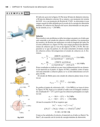 E J E M P L O 9.13
La viga de la figura 9-26a está sometida a la carga distribuida
w 	 120 kN/m.Determinar los esfuerzos principales en ella,en el pun-
to P en la parte superior del alma. Desprecie el tamaño de los chafla-
nes y las concentraciones de esfuerzo en este punto. I 	 67.4(106
) m4
.
SECCIÓN 9.6 Variaciones de esfuerzos a través de una viga prismática • 487
Solución
Cargas internas. Se determina la reacción en el apoyo B de la viga, y
por el equilibrio del tramo de viga que se ve en la figura 9-26b, se ob-
tiene
Componentes de esfuerzo. En el punto P,
El ángulo en sentido contrario al de las manecillas del reloj es 2p2
	
57.2°, por lo que
En la figura 9-26e se indican estos resultados.
Estos resultados se indican en la figura 9-26c.
Esfuerzos principales. Se pueden determinar los esfuerzos principa-
les en P, con el círculo de Mohr. Como se ve en la figura 9-26d, el cen-
tro del círculo está a (45.4  0)/2 	 22.7, y las coordenadas del
punto A son (45.4, 35.2). Esto indica que el radio es R 	 41.9, y por
consiguiente
0.3 m
0.15 m
120 kN
V= 84 kN
M= 30.6 kN⭈m
36 kN
(b)
175 mm
200 mm
10 mm
15 mm
15 mm
N A
P
(c)
35.2 MPa
45.4 MPa
(e)
x
19.2 MPa
64.6 MPa
28.6°
Fig. 9-26
B
P
0.3 m
= 120 kN/m
w
(a)
2 m
σ (MPa)
␶ (MPa)
(d)
22.7
45.4
35.2
2θp2
C
4
1
.
9
σ1
σ2
A
V=84 kN M=30.6 kN m

s=
-
My
I
=
30.61103
2 N m10.100 m2
67.4110
-
6
2m4
=
-
45.4 MPa

t=
VQ
It
=
841103
2 N[10.1075 m210.175 m210.015 m2]
67.4110
-
6
2 m4
10.010 m2
=35.2 MPa
Resp.
Resp.
s1=141.9-22.72=19.2 MPa
s2=
-
122.7+41.92=
-
64.6 MPa
up2
=28.6°
 