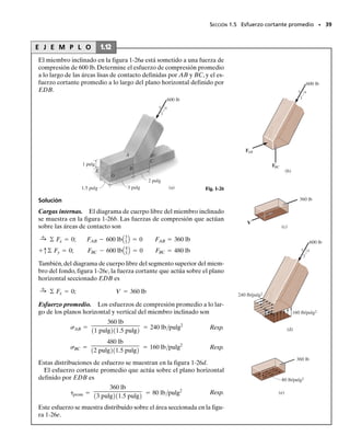 Parte (b)
Carga interna. Si la barra es seccionada a lo largo de b-b, el diagra-
ma de cuerpo libre del segmento izquierdo es como se muestra en la
figura 1-24d.Aquí actúan una fuerza normal (N) y una fuerza cortan-
te (V) sobre el área seccionada. Usando ejes x, y, se requiere
o más directamente, usando ejes x′
, y′
,
Resolviendo cualquier conjunto de ecuaciones,
N  692.8 N
V  400 N
Esfuerzos promedio. En este caso el área seccionada tiene un espe-
sor de 40 mm y una profundidad de 40 mm/sen 60°  46.19, respecti-
vamente, figura 1-24a. El esfuerzo normal promedio es entonces
Resp.
y el esfuerzo cortante promedio es
Resp.
La distribución de esfuerzo se muestra en la figura 1-24e.
tavg =
V
A
=
400 N
10.04 m210.04619 m2
= 217 kPa
s =
N
A
=
692.8 N
10.04 m210.04619 m2
= 375 kPa
V - 800 N sin 30° = 0
+˚© Fy¿ = 0;
N - 800 N cos 30° = 0
+Ω© Fx¿ = 0;
V sin 60° - N cos 60° = 0
+q© Fy = 0;
-800 N + N sin 60° + V cos 60° = 0
:
+ © Fx = 0;
SECCIÓN 1.5 Esfuerzo cortante promedio • 37
V
800 N
60°
(d)
30°
y
x
30°
60°
N
800 N
(e)
375 kPa
217 kPa
375 kPa
sen 60°
sen 60°
sen 30°
prom
01-Hibbeler 28/8/56 5:06 AM Página 37
 