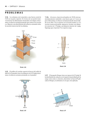 E J E M P L O 1.11
El puntal de madera mostrado en la figura 1-25a está suspendido de
una barra de acero de diámetro de 10 mm, que está empotrada a la pa-
red. Si el puntal soporta una carga vertical de 5 kN, calcule el esfuerzo
cortante promedio en la barra en la pared y a lo largo de los dos pla-
nos sombreados del puntal,uno de los cuales está indicado como abcd.
Solución
Cortante interno. Como se muestra en el diagrama de cuerpo libre
en la figura 1-25b, la barra resiste una fuerza cortante de 5 kN donde
ella está empotrada a la pared.En la figura 1-25c se muestra un diagra-
ma de cuerpo libre del segmento seccionado del puntal que está en con-
tacto con la barra. Aquí la fuerza cortante que actúa a lo largo de ca-
da plano sombreado es de 2.5 kN.
Esfuerzo cortante promedio. Para la barra,
Resp.
Para el puntal,
Resp.
La distribución del esfuerzo cortante promedio sobre la barra sec-
cionada y el segmento de puntal se muestran en las figuras 1-25d y
1-25e, respectivamente. Se muestra también con esas figuras un ele-
mento de volumen típico del material en un punto localizado sobre la
superficie de cada sección. Observe cuidadosamente cómo el esfuerzo
cortante debe actuar sobre cada cara sombreada de esos elementos y
sobre las caras adyacentes de los mismos.
tavg =
V
A
=
2500 N
10.04 m210.02 m2
= 3.12 MPa
tavg =
V
A
=
5000 N
p10.005 m22
= 63.7 MPa
38 • CAPÍTULO 1 Esfuerzo
c
5 kN
(a)
20 mm
40 mm
b
a
d
(b)
5 kN
V = 5 kN
fuerza del puntal
sobre la barra
a
d
c
5 kN
V = 2.5 kN
V = 2.5 kN
fuerza de la
barra sobre
el puntal
(c)
b
Fig. 1-25
(d)
5 kN
63.7 MPa
5 kN
(e)
3.12 MPa
prom
prom
01-Hibbeler 28/8/56 5:06 AM Página 38
 