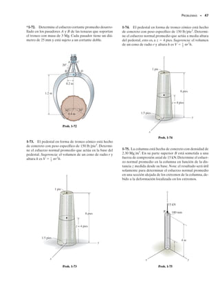 PROBLEMAS • 45
1-61. La viga uniforme está soportada por dos barras AB
y CD cuyas áreas transversales son de 12 mm2
y 8 mm2
,
respectivamente.Si d  1 m,determine el esfuerzo normal
promedio en cada barra.
1-62. La viga uniforme está soportada por dos barras AB
y CD cuyas áreas de sección transversal son de 12 mm2
y
8 mm2
,respectivamente.Determine la posición d de la car-
ga de 6 kN para que el esfuerzo normal promedio en am-
bas barras sea el mismo.
1-63. La lámpara usada para iluminar el enganche de va-
gones de ferrocarril está soportada por el pasador de 
1
8
 pulg
de diámetro en A. Si la lámpara pesa 4 lb y el brazo tiene
un peso de 0.5 lb/pie, determine el esfuerzo cortante pro-
medio en el pasador necesario para soportar la lámpara.
Sugerencia:la fuerza cortante en el pasador es causada por
el par requerido para el equilibrio en A.
*1-64. El bastidor de dos miembros está sometido a la
carga distribuida que se muestra en la siguiente figura.De-
termine los esfuerzos normal y cortante promedio que ac-
túan en las secciones a-a y b-b. El miembro CB tiene una
sección transversal cuadrada de 35 mm de lado. Conside-
re w  8 kN/m.
1-65. El bastidor de dos miembros está sometido a la car-
ga distribuida mostrada. Determine la intensidad w de la
carga uniforme máxima que puede aplicarse al bastidor
sin que los esfuerzos normal y cortante promedios en la
sección b-b excedan los valores   15 MPa y   16 MPa,
respectivamente. El miembro CB tiene una sección trans-
versal cuadrada de 35 mm de lado.
■1-66. Considere el problema general de una barra hecha
de m segmentos,cada uno con área transversal constante Am
y longitud Lm. Si se tienen n cargas sobre la barra como se
muestra, escriba un programa de computadora que pue-
da usarse para determinar el esfuerzo normal promedio en
cualquier posición específica x.Muestre una aplicación del
programa usando los valores L1  4 pies, d1  2 pies,
P1  400 lb, A1  3 pulg2
, L2  2 pies, d2  6 pies, P2 
	300 lb, A2  1 pulg2
.
3 m
d
6 kN
B
A
D
C
Probs. 1-61/62
3 pies
1.25 pulg
B
A
Prob. 1-63
4 m
B
A
C
3 m
b
b
a
a
w
Probs. 1-64/65
P2
P1
Pn
Am
A2
A1
d1
d2
dn
L1 L2 Lm
x
Prob. 1-66
01-Hibbeler 28/8/56 5:31 AM Página 45
 