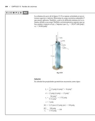 6
), figura 10-19c. Según el triángulo sombreado, el
radio es
Px = 60110-6
2 Py = 246110-6
2 gxy = -149110-6
2
Entonces, las deformaciones unitarias principales en el plano son
P1 = 153110-6
2 + 119.2110-6
2 = 272110-6
2
P2 = 153110-6
2 - 119.2110-6
2 = 33.8110-6
2
2up2
= tan-1 74.5
1153 - 602
= 38.7°
up2
= 19.3°
El elemento deformado se indica con línea interrumpida en la figura
10-19d. Se debe observar que, debido al efecto de Poisson, el elemento
también está sujeto a una deformación unitaria fuera del plano, es de-
cir, en la dirección z, aunque ese valor no influye sobre los resultados
calculados.
(1)
(2)
(3)
Resp.
Resp.
Resp.
Fig. 10–19a
∋
(c)
(10 –6
)
60
74.5
153
A
C
R
(10–6
)
∋1
∋2
=
119.2
γ
–
2
(d)
x
θp = 19.3°
2
x
y
Fig. 10-19
(b)
60°
a
b
x
120°
c
a
c
b
(a)
A
10-Hibbeler 31/8/56 3:48 AM Página 526
 