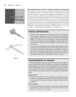 En cualquiera de esas ecuaciones, el factor de seguridad se escoge ma-
yor que 1 para evitar una posible falla. Los valores específicos dependen
de los tipos de materiales por usarse y de la finalidad prevista para la
estructura o máquina. Por ejemplo, el FS usado en el diseño de compo-
nentes de aeronaves o vehículos espaciales puede ser cercano a 1 para
reducir el peso del vehículo. Por otra parte, en el caso de una planta nu-
clear, el factor de seguridad para algunos de sus componentes puede ser
tan alto como 3, ya que puede haber incertidumbre en el comportamien-
to de la carga o del material. Sin embargo, en general, los factores de se-
guridad, y por tanto las cargas o esfuerzos permisibles para elementos
estructurales y mecánicos, han sido muy estandarizados, ya que sus inde-
terminaciones de diseño han podido ser evaluadas razonablemente bien.
Sus valores, que pueden encontrarse en los códigos de diseño y manuales
de ingeniería, pretenden reflejar un balance de seguridad ambiental y pa-
ra el público junto con una solución económica razonable para el diseño.
50 • CAPÍTULO 1 Esfuerzo
1.7 Diseño de conexiones simples
Haciendo suposiciones simplificatorias relativas al comportamiento del
material, las ecuaciones   P/A y prom  V/A pueden usarse para ana-
lizar o diseñar una conexión simple o un elemento mecánico. En particu-
lar, si un miembro está sometido a una fuerza normal en una sección, su
área requerida en la sección se determina con
A= (1-11)
Por otra parte, si la sección está sometida a una fuerza cortante, entonces
el área requerida en la sección es:
A= (1-12)
Como vimos en la sección 1.6,el esfuerzo permisible usado en cada una
de esas ecuaciones se determina aplicando un factor de seguridad a un es-
fuerzo normal o cortante especificado o encontrando esos esfuerzos di-
rectamente en un código apropiado de diseño.
Ahora discutiremos cuatro tipos comunes de problemas para las cuales
las ecuaciones pueden usarse en el diseño.
Área de la sección transversal de un miembro a tensión. El área
de la sección transversal de un miembro prismático sometido a una fuer-
za de tensión puede determinarse si la fuerza tiene una línea de acción
que pasa por el centroide de la sección transversal. Por ejemplo, conside-
V

perm
P

perm
01-Hibbeler 28/8/56 7:55 AM Página 50
 