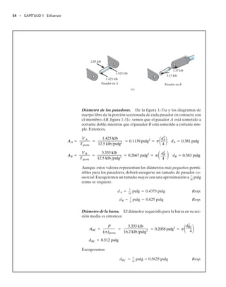 Área requerida para resistir el cortante causado por carga axial.
Ocasionalmente las barras u otros miembros son soportados en forma tal
que puede desarrollarse un esfuerzo cortante en el miembro aun cuando
éste esté sometido a carga axial. Un ejemplo de esta situación sería una
barra de acero cuyo extremo esté empotrado en concreto y se encuentre
cargado como se muestra en la figura 1-30a. Un diagrama de cuerpo libre
de la barra, figura 1-30b, muestra que un esfuerzo cortante actúa sobre el
área de contacto de la barra con el concreto. Esta área es (d)l, donde d
es el diámetro de la barra y l es la longitud del empotramiento. Si bien la
distribución real del esfuerzo cortante a lo largo de la barra sería difícil de
determinar,si suponemos que es uniforme, podemos usar A  V/perm pa-
ra calcular l, siempre que conozcamos d y perm, figura 1-30b.
52 • CAPÍTULO 1 Esfuerzo
PUNTOS IMPORTANTES
• El diseño de un miembro por resistencia se basa en la selección
de un esfuerzo admisible que permita soportar con seguridad su
carga propuesta. Hay muchos factores desconocidos que pueden
influir en el esfuerzo real en un miembro y entonces, dependien-
do de los usos propuestos para el miembro, se aplica un factor de
seguridad para obtener la carga admisible que el miembro pue-
de soportar.
• Los cuatro casos ilustrados en esta sección representan sólo unas
pocas de las muchas aplicaciones de las fórmulas para los esfuer-
zos normal y cortante promedio usadas en el diseño y análisis en
ingeniería. Sin embargo, siempre que esas ecuaciones son aplica-
das, debe ser claro que la distribución del esfuerzo se supone uni-
formemente distribuida o “promediada” sobre la sección.
PROCEDIMIENTO DE ANÁLISIS
Al resolver problemas usando las ecuaciones del esfuerzo normal pro-
medio y del esfuerzo cortante promedio, debe primero considerarse
cuidadosamente sobre qué sección está actuando el esfuerzo crítico.
Una vez identificada esta sección,el miembro debe entonces diseñar-
se con suficiente área en la sección para resistir el esfuerzo que actúe
sobre ella. Para determinar esta área, se requieren los siguientes
pasos.
Carga interna.
• Seccione el miembro por el área y dibuje un diagrama de cuer-
po libre de un segmento del miembro. La fuerza interna resultan-
te en la sección se determina entonces usando las ecuaciones de
equilibrio.
Área requerida.
• Si se conoce o puede determinarse el esfuerzo permisible, el área
requerida para soportar la carga en la sección se calcula enton-
ces con A  P/perm o A  V/perm.
(a)
P
d
Esfuerzo cortante uniforme
(b)
l = —
—
—
—
—
P
perm d
perm
P
Fig. 1-30
01-Hibbeler 28/8/56 5:13 AM Página 52
 
