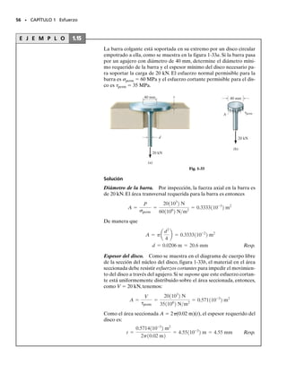 Diámetro de los pasadores. De la figura 1-31a y los diagramas de
cuerpo libre de la porción seccionada de cada pasador en contacto con
el miembro AB, figura 1-31c, vemos que el pasador A está sometido a
cortante doble,mientras que el pasador B está sometido a cortante sim-
ple. Entonces,
Aunque estos valores representan los diámetros más pequeños permi-
sibles para los pasadores, deberá escogerse un tamaño de pasador co-
mercial.Escogeremos un tamaño mayor con una aproximación a 
1
1
6
 pulg
como se requiere.
dA=
1
7
6
 pulg=0.4375 pulg Resp.
dB=
5
8
 pulg=0.625 pulg Resp.
Díámetro de la barra. El diámetro requerido para la barra en su sec-
ción media es entonces:
Escogeremos
dBC  
1
9
6
 pulg  0.5625 pulg Resp.
54 • CAPÍTULO 1 Esfuerzo
(c)
1.425 klb
1.425 klb
2.85 klb
3.33 klb
3.33 klb
Pasador en B
Pasador en A
AA= = =0.1139 pulg2
=
d2
A
4
 dA=0.381 pulg
AB= = =0.2667 pulg2
=  dB=0.583 pulg
d2
B

4
3.333 klb


12.5 klb/pulg2
VB

Tperm
1.425 klb


12.5 klb/pulg2
VA

Tperm
ABC= = =0.2058 pulg2
=
d2
B
4
C


dBC=0.512 pulg
3.333 klb


16.2 klb/pulg2
P

(t)perm
01-Hibbeler 28/8/56 5:13 AM Página 54
 