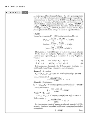 E J E M P L O 1.15
La barra colgante está soportada en su extremo por un disco circular
empotrado a ella, como se muestra en la figura 1-33a. Si la barra pasa
por un agujero con diámetro de 40 mm, determine el diámetro míni-
mo requerido de la barra y el espesor mínimo del disco necesario pa-
ra soportar la carga de 20 kN. El esfuerzo normal permisible para la
barra es perm  60 MPa y el esfuerzo cortante permisible para el dis-
co es perm  35 MPa.
56 • CAPÍTULO 1 Esfuerzo
Solución
Diámetro de la barra. Por inspección, la fuerza axial en la barra es
de 20 kN. El área transversal requerida para la barra es entonces
De manera que
Resp.
Espesor del disco. Como se muestra en el diagrama de cuerpo libre
de la sección del núcleo del disco, figura 1-33b, el material en el área
seccionada debe resistir esfuerzos cortantes para impedir el movimien-
to del disco a través del agujero. Si se supone que este esfuerzo cortan-
te está uniformemente distribuido sobre el área seccionada, entonces,
como V  20 kN, tenemos:
Como el área seccionada A  2(0.02 m)(t), el espesor requerido del
disco es:
Resp.
t =
0.5714110-3
2 m2
2p10.02 m2
= 4.55110-3
2 m = 4.55 mm
A =
V
tallow
=
201103
2 N
351106
2 Nm2
= 0.571110-3
2 m2
d = 0.0206 m = 20.6 mm
A = pa
d2
4
b = 0.3333110-2
2 m2
A =
P
sallow
=
201103
2 N
601106
2 Nm2
= 0.3333110-3
2 m2
20 kN
A perm
(b)
40 mm
20 kN
t
d
(a)
40 mm
Fig. 1-33
perm
perm
01-Hibbeler 28/8/56 5:13 AM Página 56
 