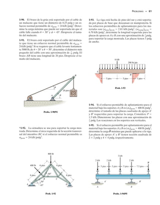 PROBLEMAS • 59
*1-80. El miembro B está sometido a una fuerza de com-
presión de 800 lb. Si A y B están hechos de madera y tie-
nen 
3
8
 pulg de espesor, determine con una aproximación
de 
1
4
 pulg la dimensión h más pequeña del soporte para
que el esfuerzo cortante promedio no sea mayor que
perm  300 lb/pulg2
.
P R O B L E M A S
1-81. El poste de roble de 60  60 mm está soportado por
el bloque de pino. Si los esfuerzos permisibles por aplas-
tamiento en esos materiales son roble  43 MPa y pino 
25 MPa, determine la carga máxima P que puede ser so-
portada. Si se usa una placa rígida de apoyo entre los dos
materiales, determine su área requerida de manera que la
carga máxima P pueda ser soportada. ¿Qué valor tiene
esta carga?
800 lb
B
h
A
12
5
13
Prob. 1-80
P
Prob. 1-81
80 kN
40 kN
30 mm
30 mm
40 kN
Prob. 1-82
500 mm
20 mm
d
a
a
A
200 N
Prob. 1-83
1-82. La junta está conectada por medio de dos per-
nos.Determine el diámetro requerido de los pernos si el es-
fuerzo cortante permisible en los pernos es perm 
110 MPa. Suponga que cada perno soporta una porción
igual de la carga.
1-83. La palanca está unida a la flecha A por medio de
una chaveta de ancho d y longitud de 25 mm. Si la flecha
está empotrada y se aplica una fuerza vertical de 200 N
perpendicular al mango,determine la dimensión d si el es-
fuerzo cortante permisible en la chaveta es perm  35 MPa.
01-Hibbeler 28/8/56 5:13 AM Página 59
 